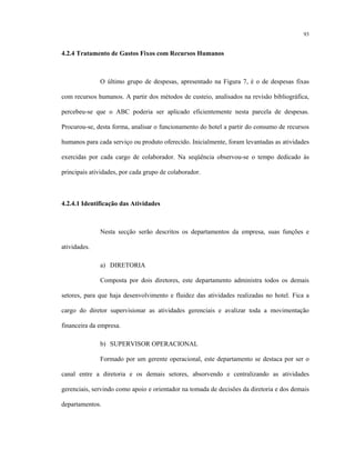 93
4.2.4 Tratamento de Gastos Fixos com Recursos Humanos
O último grupo de despesas, apresentado na Figura 7, é o de despesas fixas
com recursos humanos. A partir dos métodos de custeio, analisados na revisão bibliográfica,
percebeu-se que o ABC poderia ser aplicado eficientemente nesta parcela de despesas.
Procurou-se, desta forma, analisar o funcionamento do hotel a partir do consumo de recursos
humanos para cada serviço ou produto oferecido. Inicialmente, foram levantadas as atividades
exercidas por cada cargo de colaborador. Na seqüência observou-se o tempo dedicado às
principais atividades, por cada grupo de colaborador.
4.2.4.1 Identificação das Atividades
Nesta secção serão descritos os departamentos da empresa, suas funções e
atividades.
a) DIRETORIA
Composta por dois diretores, este departamento administra todos os demais
setores, para que haja desenvolvimento e fluidez das atividades realizadas no hotel. Fica a
cargo do diretor supervisionar as atividades gerenciais e avalizar toda a movimentação
financeira da empresa.
b) SUPERVISOR OPERACIONAL
Formado por um gerente operacional, este departamento se destaca por ser o
canal entre a diretoria e os demais setores, absorvendo e centralizando as atividades
gerenciais, servindo como apoio e orientador na tomada de decisões da diretoria e dos demais
departamentos.
 