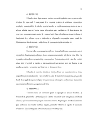 94
c) RESERVAS
É função deste departamento receber uma solicitação de reserva, por correio,
telefone, fax ou e-mail. O encarregado deve examinar o desejo do solicitante e se existem
condições para atendê-lo. Se não for possível atender ao pedido exatamente dentro do que o
cliente solicita, deve-se buscar outras alternativas para satisfazê-lo. O departamento de
reservas é um dos principais pontos de venda do hotel. Caso o hotel possa atender o cliente, o
funcionário deve efetuar a reserva indicando as informações necessárias para a estada do
hóspede como data de entrada e saída, forma de pagamento, tarifa acordada, etc.
d) RECEPÇÃO
Embora todas as partes que compõem o sistema hotel sejam importantes para o
seu perfeito funcionamento, algumas dessas partes assumem maior relevância. Uma delas é a
recepção, onde estão os recepcionistas e mensageiros. Este departamento é o que faz contato
direto com o hóspede e mantém-se permanentemente em contato com ele durante a sua
estada. Ao partir, é a recepção que lhe presta os últimos serviços.
É função da recepção atender ao cliente, efetuar seu cadastramento no hotel,
disponibilizar um apartamento, e acompanhá-lo, além de manobrar seu carro na garagem do
hotel. A recepção é responsável pelo fornecimento de informações aos hóspedes, fechamento
de contas e recebimento de pagamentos à vista.
e) TELEFONIA
Também exerce um importante papel na operação do produto hoteleiro. A
telefonista é, geralmente, a primeira pessoa a entrar em contato com uma grande parcela de
clientes, que buscam informações para efetuar sua reserva. As principais atividades exercidas
pela telefonista são: receber e efetuar ligações, preencher relatório de registro de chamadas
telefônicas, localizar hóspedes e funcionários e despertar hóspedes.
 