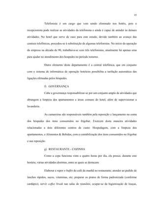 95
Telefonista é um cargo que vem sendo eliminado nos hotéis, pois o
recepcionista pode realizar as atividades da telefonista e ainda é capaz de atender às demais
atividades. No hotel que serve de caso para este estudo, devido também ao avanço das
centrais telefônicas, procedeu-se à substituição de algumas telefonistas. No início da operação
da empresa na década de 90, trabalhava-se com três telefonistas; atualmente há apenas uma
para ajudar no atendimento dos hospedes no período noturno.
Outro elemento deste departamento é a central telefônica, que em conjunto
com o sistema de informática de operação hoteleira possibilita a tarifação automática das
ligações efetuadas pelos hóspedes.
f) GOVERNANÇA
Cabe a governança responsabilizar-se por um conjunto amplo de atividades que
abrangem a limpeza dos apartamentos e áreas comuns do hotel, além de supervisionar a
lavanderia.
As camareiras são responsáveis também pela reposição e lançamento na conta
dos hóspedes dos itens consumidos no frigobar. Exercem desta maneira atividades
relacionadas a dois diferentes centros de custo: Hospedagem, com a limpeza dos
apartamentos, e Alimentos & Bebidas, com a contabilização dos itens consumidos no frigobar
e sua reposição.
g) RESTAURANTE - COZINHA
Como a copa funciona vinte e quatro horas por dia, ela possui, durante este
horário, várias atividades distintas, entre as quais se destacam:
Elaborar e repor o buffet do café da manhã no restaurante; atender ao pedido de
lanches rápidos, sucos, vitaminas, etc; preparar os pratos de forma padronizada (conforme
cardápio); servir coffee break nas salas de reuniões; ocupar-se da higienização de louças,
 
