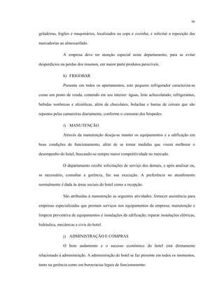 96
geladeiras, fogões e maquinários, localizados na copa e cozinha; e solicitar a reposição das
mercadorias ao almoxarifado.
A empresa deve ter atenção especial neste departamento, para se evitar
desperdícios ou perdas dos insumos, em maior parte produtos perecíveis.
h) FRIGOBAR
Presente em todos os apartamentos, este pequeno refrigerador caracteriza-se
como um ponto de venda, contendo em seu interior: águas, leite achocolatado, refrigerantes,
bebidas isotônicas e alcoólicas, além de chocolates, bolachas e barras de cereais que são
repostos pelas camareiras diariamente, conforme o consumo dos hóspedes.
i) MANUTENÇÃO
Através da manutenção deseja-se manter os equipamentos e a edificação em
boas condições de funcionamento, além de se tomar medidas que visem melhorar o
desempenho do hotel, buscando-se sempre maior competitividade no mercado.
O departamento recebe solicitações de serviço dos demais, e após analisar ou,
se necessário, consultar a gerência, faz sua execução. A preferência no atendimento
normalmente é dada às áreas sociais do hotel como a recepção.
São atribuídas à manutenção as seguintes atividades: fornecer assistência para
empresas especializadas que prestam serviços nos equipamentos da empresa; manutenção e
limpeza preventiva de equipamentos e instalações da edificação; reparar instalações elétricas,
hidráulica, mecânicas e civis do hotel.
j) ADMINISTRAÇÃO E COMPRAS
O bom andamento e o sucesso econômico do hotel está diretamente
relacionado à administração. A administração do hotel se faz presente em todos os momentos,
tanto na gerência como em burocracias legais de funcionamento:
 