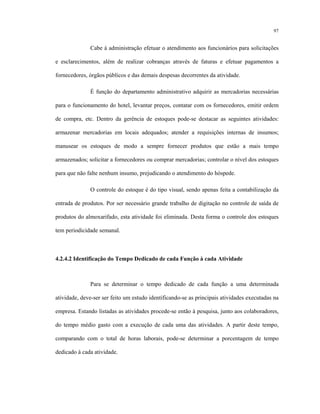 97
Cabe à administração efetuar o atendimento aos funcionários para solicitações
e esclarecimentos, além de realizar cobranças através de faturas e efetuar pagamentos a
fornecedores, órgãos públicos e das demais despesas decorrentes da atividade.
É função do departamento administrativo adquirir as mercadorias necessárias
para o funcionamento do hotel, levantar preços, contatar com os fornecedores, emitir ordem
de compra, etc. Dentro da gerência de estoques pode-se destacar as seguintes atividades:
armazenar mercadorias em locais adequados; atender a requisições internas de insumos;
manusear os estoques de modo a sempre fornecer produtos que estão a mais tempo
armazenados; solicitar a fornecedores ou comprar mercadorias; controlar o nível dos estoques
para que não falte nenhum insumo, prejudicando o atendimento do hóspede.
O controle do estoque é do tipo visual, sendo apenas feita a contabilização da
entrada de produtos. Por ser necessário grande trabalho de digitação no controle de saída de
produtos do almoxarifado, esta atividade foi eliminada. Desta forma o controle dos estoques
tem periodicidade semanal.
4.2.4.2 Identificação do Tempo Dedicado de cada Função à cada Atividade
Para se determinar o tempo dedicado de cada função a uma determinada
atividade, deve-ser ser feito um estudo identificando-se as principais atividades executadas na
empresa. Estando listadas as atividades procede-se então à pesquisa, junto aos colaboradores,
do tempo médio gasto com a execução de cada uma das atividades. A partir deste tempo,
comparando com o total de horas laborais, pode-se determinar a porcentagem de tempo
dedicado à cada atividade.
 
