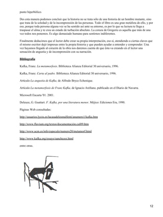 punto hiperbólico.
Des esta manera podemos concluir que la historia no se trata sólo de una historia de un hombre mutante, sino
que trata de la soledad y de la incomprensión de las personas. Todo el libro es una gran metáfora de ello, y por
eso, porque toda persona alguna vez se ha sentido así ante su entorno, es por lo que su lectura te llega a
traspasar el alma y te crea un estado de turbación absoluto. La coraza de Gregorio es aquella que más de una
vez todos nos ponemos. Es algo demasiado humano para sentirnos indiferentes.
Finalmente deducimos que el lector debe crear su propia interpretación, eso sí, atendiendo a ciertas claves que
el mismo escritor dejó impresas entre la propia historia y que pueden ayudar a entender y comprender. Una
vez hayamos llegado al corazón de la obra nos daremos cuenta de que ésta va creando en el lector una
sensación de angustia y de incomprensión con su narración.
Bibliografía
Kafka, Franz. La metamorfosis. Biblioteca Alianza Editorial 30 aniversario, 1996.
Kafka, Franz. Carta al padre. Biblioteca Alianza Editorial 30 aniversario, 1996.
Artículo La angustia de Kafka, de Alfredo Bryce Echenique.
Artículo La metamorfosis de Franz Kafka, de Ignacio Arellano, publicado en el Diario de Navarra.
Microsoft Encarta '01. 2001.
Deleuze, G. Guattari. F. Kafka, por una literatura menor. Méjico: Ediciones Era, 1990.
Páginas Web consultadas:
http://usuarios.lycos.es/lacasadelosmalfenti/anumero1/kafka.htm
http://www.fluvium.org/textos/documentación.cul09.htm
http://www.ucm.es/info/especulo/numero20/metamorf.html
http://www.kafka.org/essays/sanchezes.html
entre otras.

12

 