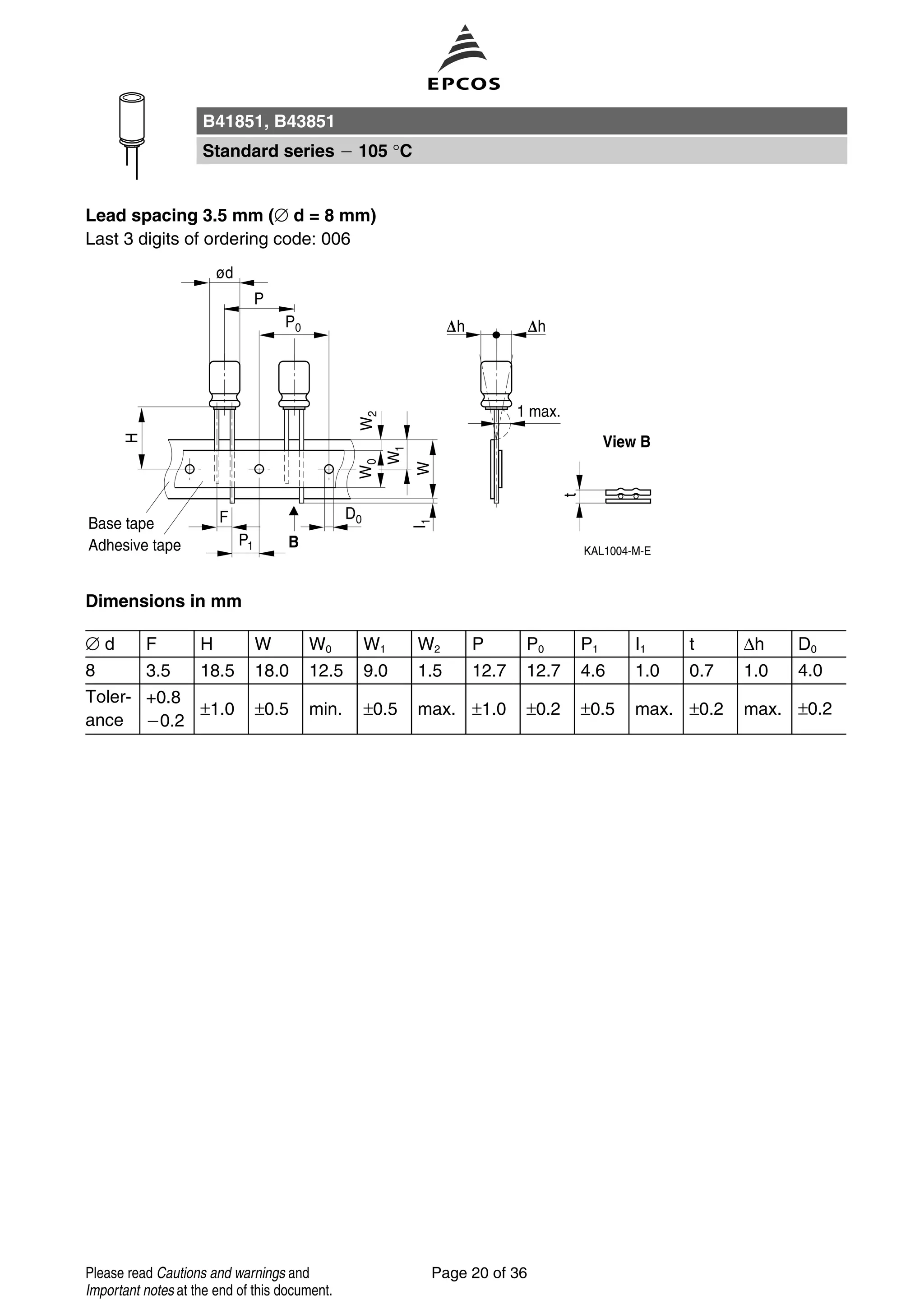 Lead spacing 3.5 mm (∅ d = 8 mm)
Last 3 digits of ordering code: 006
Dimensions in mm
∅ d F H W W0 W1 W2 P P0 P1 I1 t ∆h D0
8 3.5 18.5 18.0 12.5 9.0 1.5 12.7 12.7 4.6 1.0 0.7 1.0 4.0
Toler-
ance
+0.8
0.2
±1.0 ±0.5 min. ±0.5 max. ±1.0 ±0.2 ±0.5 max. ±0.2 max. ±0.2
B41851, B43851
Standard series 105 °C
Page 20 of 36Please read Cautions and warnings and
Important notes at the end of this document.
 