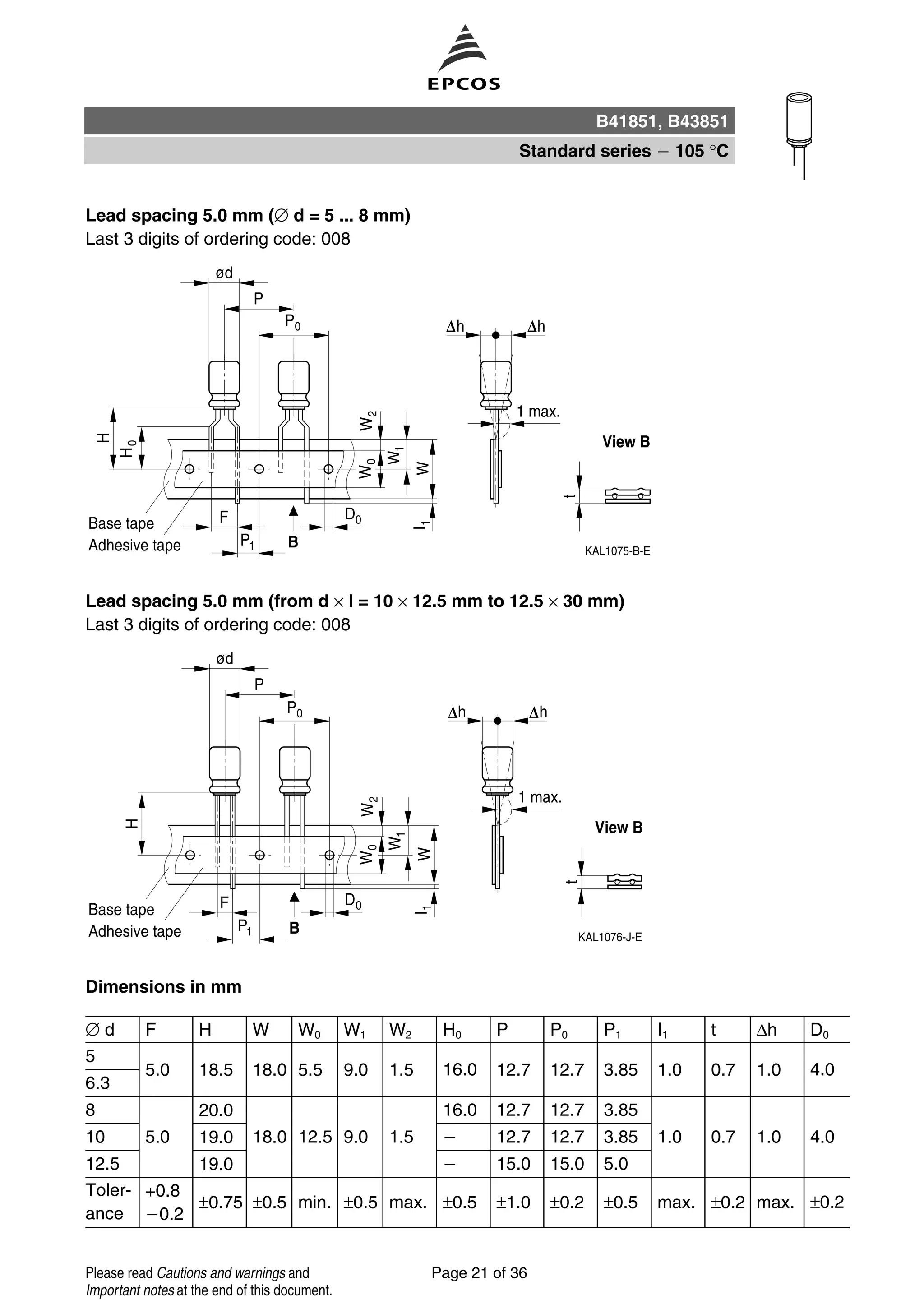 Lead spacing 5.0 mm (∅ d = 5 ... 8 mm)
Last 3 digits of ordering code: 008
Lead spacing 5.0 mm (from d × l = 10 × 12.5 mm to 12.5 × 30 mm)
Last 3 digits of ordering code: 008
Dimensions in mm
∅ d F H W W0 W1 W2 H0 P P0 P1 I1 t ∆h D0
5
5.0 18.5 18.0 5.5 9.0 1.5 16.0 12.7 12.7 3.85 1.0 0.7 1.0 4.0
6.3
8 20.0 16.0 12.7 12.7 3.85
10 5.0 19.0 18.0 12.5 9.0 1.5 12.7 12.7 3.85 1.0 0.7 1.0 4.0
12.5 19.0 15.0 15.0 5.0
Toler-
ance
+0.8
0.2
±0.75 ±0.5 min. ±0.5 max. ±0.5 ±1.0 ±0.2 ±0.5 max. ±0.2 max. ±0.2
B41851, B43851
Standard series 105 °C
Page 21 of 36Please read Cautions and warnings and
Important notes at the end of this document.
 