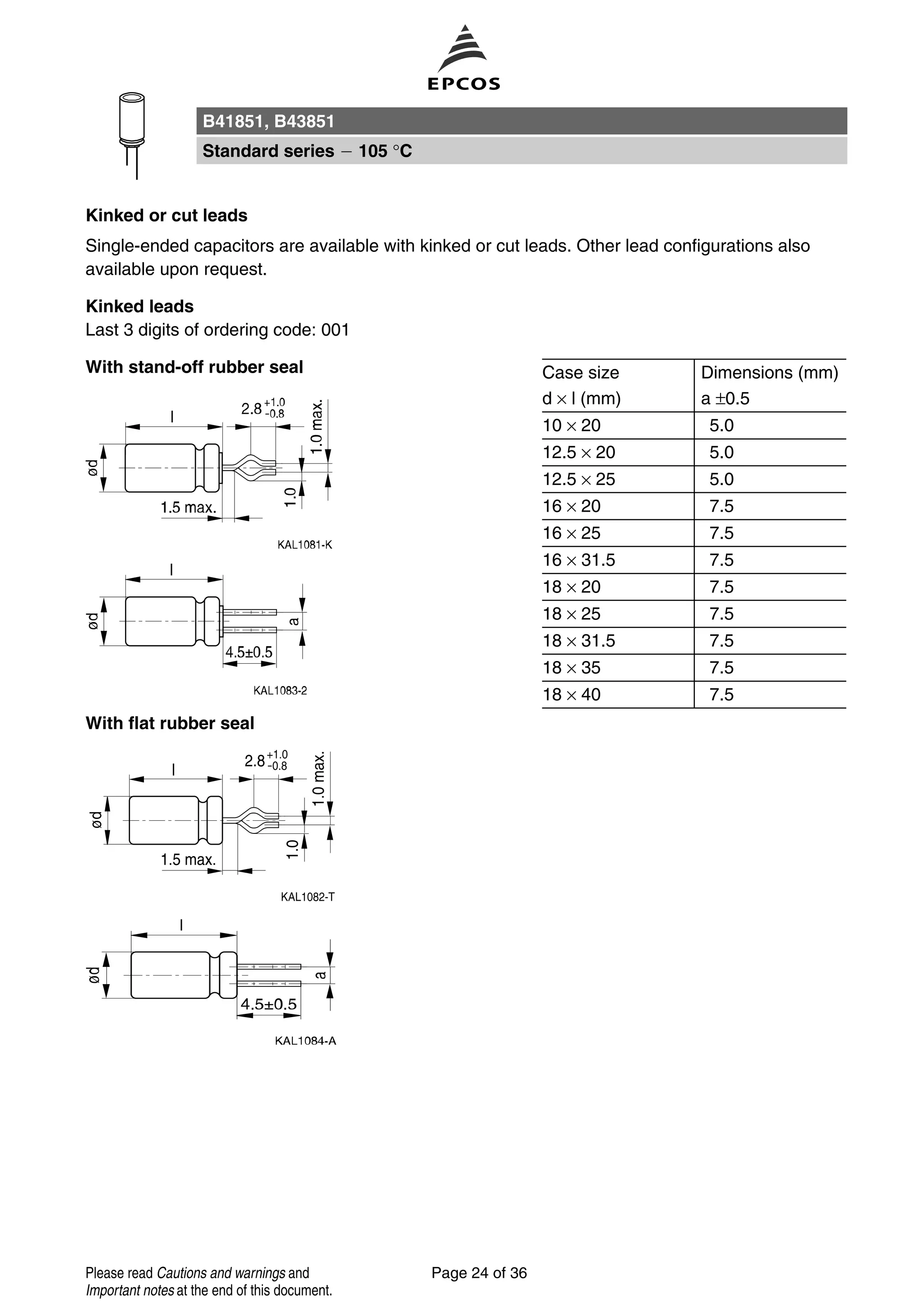 Kinked or cut leads
Single-ended capacitors are available with kinked or cut leads. Other lead configurations also
available upon request.
Kinked leads
Last 3 digits of ordering code: 001
With stand-off rubber seal Case size Dimensions (mm)
d × l (mm) a ±0.5
10 × 20 5.0
12.5 × 20 5.0
12.5 × 25 5.0
16 × 20 7.5
16 × 25 7.5
16 × 31.5 7.5
18 × 20 7.5
18 × 25 7.5
18 × 31.5 7.5
18 × 35 7.5
18 × 40 7.5
With flat rubber seal
B41851, B43851
Standard series 105 °C
Page 24 of 36Please read Cautions and warnings and
Important notes at the end of this document.
 