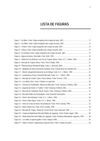ix
LISTA DE FIGURAS
Figura 1 – As Mãos. Fonte: Cópia xerográfica dos croquis do autor, 2001. .......................................................... 11
Figura 2 – Os Olhos. Fonte: Cópia xerográfica dos croquis do autor, 2001. ......................................................... 12
Figura 3 – O Nariz. Fonte: Cópia xerográfica dos croquis do autor, 2001............................................................. 12
Figura 4 – A Boca. Fonte: Cópia xerográfica dos croquis do autor, 2001.............................................................. 12
Figura 5 – Os Ouvidos: Fonte: Cópia xerográfica dos croquis do autor, 2001. ..................................................... 12
Figura 6 – Ágora de Atenas, Stoa Atalo. Fonte: Roth, 1993.................................................................................. 18
Figura 7 – Planta do Foro Romano e do Foro de Trajano, Roma. Fonte: A. E. J. Morris, 1984............................ 20
Figura 8 – Mercado de Trajano, Roma. Fonte: Peter Conolly, 1998. .................................................................... 21
Figura 9 – Planta do Bazar Oriental de Alepo. Fonte: L. Benévolo, 2003.............................................................. 23
Figura 10 – Abóbadas do Bazar Oriental de Istambul. Fonte: Grande Bazar de Istambul. htm ............................ 24
Figura 11 – Munich, alargamento lateral da via de tráfego. Fonte: A. E. J. Morris, 1984. ..................................... 25
Figura 12 – Londonderry e Praça Central do Mercado. Fonte: A. E. J. Morris, 1984. ........................................... 26
Figura 13 – Mercado de Tecidos, Yprès, Países Baixos. Fonte: Pevsner, 1979................................................... 27
Figura 14 – Les Halles, Paris. Fonte: L'Histoire en Ligne.htm............................................................................... 28
Figura 15 – Gravura de Chamberlain, “Barraca de Mercado”. Fonte: Gorberg e Fridman, 2003. ......................... 29
Figura 16 – Aquarela de Debret, o “Senhor”. Fonte: Gorberg e Fridman, 2003. ................................................... 30
Figura 17 – Mercado da Candelária, Rio de Janeiro. Fonte: Gorberg e Fridman, 2003........................................ 31
Figura 18 – Mercado Público de Florianópolis. Fonte: Eduardo Schumacher....................................................... 31
Figura 19 – Priene, Reconstituição. Fonte: A. E. J. Morris, 1984. ......................................................................... 34
Figura 20 – Priene, Plano Ágora. Fonte: A. E. J. Morris, 1984.............................................................................. 35
Figura 21 – Parte do Centro de Roma, Reconstituição. Fonte: Peter Connoly, 1998............................................ 35
Figura 22 – Roma, Plano Foro. Fonte: Peter Connoly, 1998................................................................................. 36
Figura 23 – Mercado de Trajano. Planta do Terceiro Nível. Fonte: Wasmuth, 1969............................................. 37
Figura 24 – Croqui da Implantação Mercado Público de Jaguarão. Fonte: Projeto Jaguar, 1983......................... 38
Figura 25 – Planta Baixa Mercado Público de Jaguarão. Fonte: Prefeitura Municipal de Jaguarão, 1999. .......... 38
Figura 26 – Les Halles. Esquema gráfico. Fonte: Cloquet, 1900........................................................................... 44
Figura 27 – Halles Centrales. Organização Espacial Linear. Fonte: Croquis da autora........................................ 45
 