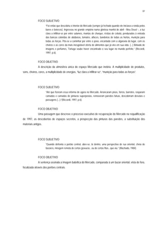 87
FOCO SUBJETIVO
“Foi então que descobriu o interior do Mercado (sempre já fechado quando ele iniciava a ronda pelos
bares e botecos). Ingressou no grande empório numa gloriosa manhã de abril - Meu Deus! -, a luz
clara a infiltrar-se por entre salames, mantas de charque, réstias de cebola, pendurados à entrada
das bancas coloridas de abóboras, tomates, alfaces, bandeiras de todas as hortas, munição para
todas as forças. Pôs-se a caminhar por entre o povo, encantado com a algaravia do lugar, com os
cheiros e as cores da mais inesgotável oferta de alimentos que já vira em sua vida. (...) Bêbado de
imagens e perfumes, Tortuga soube haver encontrado o seu lugar no mundo perfeito.” (Riccordi,
1997, p.6).
FOCO OBJETIVO
A descrição da atmosfera única do espaço Mercado que inebria. A multiplicidade de produtos,
sons, cheiros, cores, a multiplicidade de energias, “luz clara a infiltrar-se”, “munição para todas as forças”.
FOCO SUBJETIVO
“Até que fizeram essa reforma de agora no Mercado. Arrancaram pisos, forros, barrotes, rasparam
camadas e camadas de pinturas superpostas, removeram paredes falsas, descobriram desvãos e
passagens (...).”(Riccordi, 1997, p.6).
FOCO OBJETIVO
Uma passagem que descreve o processo executivo de recuperação do Mercado na requalificação
de 1997, as descobertas de espaços secretos, a prospecção das pinturas das paredes, a substituição dos
materiais antigos.
FOCO SUBJETIVO
“Quando defronta o portão central, abre-se, lá dentro, uma perspectiva de rua oriental, cheia de
bazares, miragem remota de certas gravuras...ou de certas fitas...que viu.” (Machado, 1984).
FOCO OBJETIVO
A sentença assinala a imagem babélica do Mercado, comparada à um bazar oriental, vista de fora,
focalizada através dos portões centrais.
 