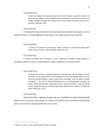 88
FOCO SUBJETIVO
“Através das pérgulas e dos arbustos da praça lá no fundo, distingue a esquina do mercado. Um
pouco mais para adiante, na altura do portão central, há movimento, pessoas que atravessam a rua.
Bondes, automóveis desembocam na praça, fazem a curva defronte da grande casa que toma o
quarteirão.” (Machado, 1984).
FOCO OBJETIVO
A constatação do largo da Praça XV como uma estação de transbordo de passageiros, com seu
movimento natural, e a monumentalidade do edifício expressa em “grande casa que toma o quarteirão”.
FOCO SUBJETIVO
“Cruzeiro do Sul urbano teus quatro pontos cardeais orientam um caudal humano pelos portões
laterais.” (Eleanor Ferreira, in Mercado Público 1869-1996, p. 59).
FOCO OBJETIVO
A relação do homem com o Mercado e um rio, expressa na metáfora “caudal humano”, a
orientação do edifício no terreno, a circulação interna, cruzada, coincidente com os pontos cardeais.
FOCO SUBJETIVO
“No grande dia, os escravos esperavam impacientes o Mercado fechar. Xapanã entregou a Januário
uma pedra. Era um assentamento19 de bará trazido por um escravo da longínqua Bahia, do terreiro
da princesa Iyá-kalá. Mandou-o enterrar a pedra numa encruzilhada, assim Exu abriria o caminho
dos fugitivos. (...) As costas de Januário transformavam-se em carne despedaçada e sangüenta. Ele
tombou. Alertado pelos gemidos, Xapanã quis socorrer Januário. Ao levantar o corpo sem vida do
escravo, Xapanã percebeu que a mão direita dele estava coberta de terra.” (Marilene Gil, in Mercado
Público 1869-1996, p.8-15).
FOCO OBJETIVO
Através desta lenda a explicação do porquê que para o candomblé a passagem ritual pelo prédio
significa receber o axé (força mística) do bará. No entanto o mais provável é que o assentamento tenha sido feito
pelos escravos durante a construção do Mercado, sob o cruzeiro.
19 Objeto onde assenta a energia sagrada de qualquer entidade afro-religiosa.
 