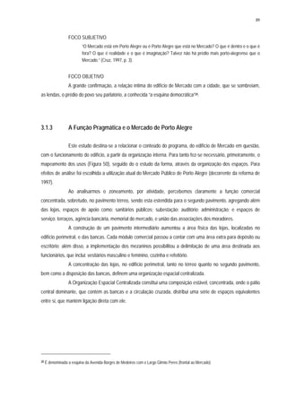 89
FOCO SUBJETIVO
“O Mercado está em Porto Alegre ou é Porto Alegre que está no Mercado? O que é dentro e o que é
fora? O que é realidade e o que é imaginação? Talvez não há prédio mais porto-alegrense que o
Mercado.” (Cruz, 1997, p. 3).
FOCO OBJETIVO
A grande confirmação, a relação íntima do edifício de Mercado com a cidade, que se sombreiam,
as lendas, o prédio do povo seu parlatório, a conhecida “a esquina democrática”20.
3.1.3 A Função Pragmática e o Mercado de Porto Alegre
Este estudo destina-se a relacionar o conteúdo do programa, do edifício de Mercado em questão,
com o funcionamento do edifício, a partir da organização interna. Para tanto fez-se necessário, primeiramente, o
mapeamento dos usos (Figura 50), seguido do o estudo da forma, através da organização dos espaços. Para
efeitos de análise foi escolhida a utilização atual do Mercado Público de Porto Alegre (decorrente da reforma de
1997).
Ao analisarmos o zoneamento, por atividade, percebemos claramente a função comercial
concentrada, sobretudo, no pavimento térreo, sendo esta estendida para o segundo pavimento, agregando além
das lojas, espaços de apoio como: sanitários públicos; subestação; auditório; administração; e espaços de
serviço: terraços, agência bancária, memorial do mercado, e união das associações dos moradores.
A construção de um pavimento intermediário aumentou a área física das lojas, localizadas no
edifício perimetral, e das bancas. Cada módulo comercial passou a contar com uma área extra para depósito ou
escritório; além disso, a implementação dos mezaninos possibilitou a delimitação de uma área destinada aos
funcionários, que inclui: vestiários masculino e feminino, cozinha e refeitório.
A concentração das lojas, no edifício perimetral, tanto no térreo quanto no segundo pavimento,
bem como a disposição das bancas, definem uma organização espacial centralizada.
A Organização Espacial Centralizada constitui uma composição estável, concentrada, onde o pátio
central dominante, que contém as bancas e a circulação cruzada, distribui uma série de espaços equivalentes
entre si, que mantém ligação direta com ele.
20 É denominada a esquina da Avenida Borges de Medeiros com o Largo Glênio Peres (frontal ao Mercado)
 