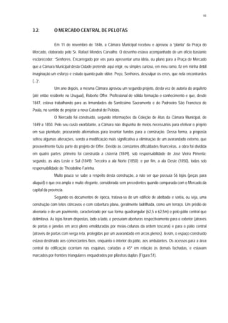 91
3.2. O MERCADO CENTRAL DE PELOTAS
Em 11 de novembro de 1846, a Câmara Municipal recebeu e aprovou a “planta” da Praça do
Mercado, elaborada pelo Sr. Rafael Mendes Carvalho. O desenho estava acompanhado de um ofício bastante
esclarecedor: “Senhores. Encarregado por vós para apresentar uma idéia, ou plano para a Praça de Mercado
que a Câmara Municipal desta Cidade pretende aqui erigir, eu simples curioso, em meu ramo, fiz em minha débil
imaginação um esforço e estudo quanto pude obter. Peço, Senhores, desculpar os erros, que nela encontrardes
(...)”.
Um ano depois, a mesma Câmara aprovou um segundo projeto, desta vez de autoria do arquiteto
(até então residente no Uruguai), Roberto Offer. Profissional de sólida formação e conhecimento e que, desde
1847, estava trabalhando para as Irmandades do Santíssimo Sacramento e do Padroeiro São Francisco de
Paula, no sentido de projetar a nova Catedral de Pelotas.
O Mercado foi construído, segundo informações da Coleção de Atas da Câmara Municipal, de
1849 a 1850. Pelo seu custo exorbitante, a Câmara não dispunha de meios necessários para efetivar o projeto
em sua plenitude, procurando alternativas para levantar fundos para a construção. Dessa forma, a proposta
sofreu algumas alterações, sendo a modificação mais significativa a eliminação de um avarandado externo, que
provavelmente fazia parte do projeto de Offer. Devido às constantes dificuldades financeiras, a obra foi dividida
em quatro partes: primeiro foi construída a cisterna (1849), sob responsabilidade de José Vieira Pimenta;
segundo, as alas Leste e Sul (1849); Terceiro a ala Norte (1850); e por fim, a ala Oeste (1850), todas sob
responsabilidade de Theodolino Farinha.
Muito pouco se sabe a respeito desta construção, a não ser que possuía 56 lojas (peças para
aluguel) e que era ampla e muito elegante, considerada sem precedentes quando comparada com o Mercado da
capital da província.
Segundo os documentos de época, tratava-se de um edifício de abóbada e sotéa, ou seja, uma
construção com tetos côncavos e com cobertura plana, geralmente ladrilhada, como um terraço. Um prédio de
alvenaria e de um pavimento, caracterizado por sua forma quadrangular (62,5 x 62,5m) e pelo pátio central que
delimitava. As lojas foram dispostas, lado a lado, e possuíam aberturas respectivamente para o exterior (através
de portas e janelas em arco pleno emolduradas por meias-colunas da ordem toscana) e para o pátio central
(através de portas com verga reta, protegidas por um avarandado em arcos plenos). Assim, o espaço construído
estava destinado aos comerciantes fixos, enquanto o interior do pátio, aos ambulantes. Os acessos para a área
central da edificação ocorriam nas esquinas, cortadas a 45º em relação às demais fachadas, e estavam
marcados por frontões triangulares enquadrados por pilastras duplas (Figura 51).
 