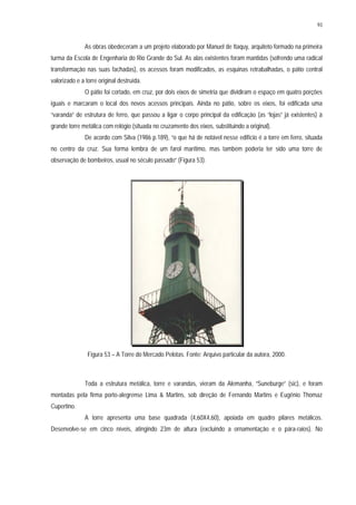 93
As obras obedeceram a um projeto elaborado por Manuel de Itaquy, arquiteto formado na primeira
turma da Escola de Engenharia do Rio Grande do Sul. As alas existentes foram mantidas (sofrendo uma radical
transformação nas suas fachadas), os acessos foram modificados, as esquinas retrabalhadas, o pátio central
valorizado e a torre original destruída.
O pátio foi cortado, em cruz, por dois eixos de simetria que dividiram o espaço em quatro porções
iguais e marcaram o local dos novos acessos principais. Ainda no pátio, sobre os eixos, foi edificada uma
“varanda” de estrutura de ferro, que passou a ligar o corpo principal da edificação (as “lojas” já existentes) à
grande torre metálica com relógio (situada no cruzamento dos eixos, substituindo a original).
De acordo com Silva (1986 p.189), “o que há de notável nesse edifício é a torre em ferro, situada
no centro da cruz. Sua forma lembra de um farol marítimo, mas também poderia ter sido uma torre de
observação de bombeiros, usual no século passado” (Figura 53).
Figura 53 – A Torre do Mercado Pelotas. Fonte: Arquivo particular da autora, 2000.
Toda a estrutura metálica, torre e varandas, vieram da Alemanha, “Suneburge” (sic), e foram
montadas pela firma porto-alegrense Lima & Martins, sob direção de Fernando Martins e Eugênio Thomaz
Cupertino.
A torre apresenta uma base quadrada (4,60X4,60), apoiada em quadro pilares metálicos.
Desenvolve-se em cinco níveis, atingindo 23m de altura (excluindo a ornamentação e o pára-raios). No
 