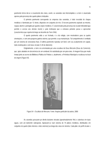 94
pavimento térreo dá-se o cruzamento dos eixos, assim, as varandas são interrompidas e a torre é anunciada
apenas pela presença dos quatro pilares treliçados.
O primeiro pavimento corresponde às empenas das varandas, é todo revestido de chapas
metálicas e iluminado por 12 vitrais, dispostos em conjuntos de três. O terceiro pavimento equivale ao mirante,
espaço aberto e protegido por guarda corpos metálicos. É caracterizado pela presença da escada helicoidal (que
permite o acesso aos demais níveis) e pela inclinação que a estrutura portante passa a apresentar
(característica que reporta de longe ao desenho da Torre Eifel).
O quarto pavimento volta a ser fechado, é o do relógio, com mostradores para as quatro
orientações, e com uma pequena galeria externa, que permite a sua manutenção. Tal compartimento é ventilado
por um sistema de venezianas fixas. O último pavimento reproduz um farol, com seu acabamento em cúpula,
todo envidraçado e com base circular (1,40 de diâmetro).
Originalmente, a torre era arrematada por uma escultura do Deus Mercúrio (Deus do Comércio),
que, após abalada em decorrência de um vendaval, foi substituída por um pára-raios. A imagem ficou por muito
tempo junto ao acervo da Biblioteca Pública de Pelotas e, atualmente, a Prefeitura Municipal a recolocou no local
de origem (Figura 54).
Figura 54 – Escultura de Mercúrio. Fonte: Arquivo particular da autora, 2000
As varandas possuíam pé direito bastante elevado (aproximadamente 9m) e cobertura em duas
águas, com um lanternim sobreposto. Apoiavam-se num sistema de 74 pilares metálicos, distribuídos em
conjuntos de quatro (dois internos e dois externos) ao longo dos eixos de simetria. Cada pilar, de perfil circular e
 