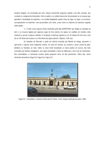 95
bastante delgado, era arrematado por uma “cabeça ornamental” (pequeno capitel) e por dois consolos, que
recebiam os componentes horizontais. Entre os pilares, no sentido transversal, desenvolviam-se as tesouras que
garantiam a declividade da cobertura; e no sentido longitudinal, quatro séries de vigas. As vigas e as tesouras,
correspondentes ao lanternim, eram preenchidas com vitrais, assim como as empenas da cobertura segundo
relato abaixo:
“(...) Todas essas riquezas foram destruídas pelo fogo [04/09/1969], que atingiu as varandas da
torre e as tesouras ligadas por vigorosas vigas de ferro abertas em ogivas em caixilhos de chumbo, onde
achavam-se presas as placas coloridas. O arcabouço central que apoiava-se em 74 colunas de ferro ruiu e com
ele os 120 vitrais das tesouras e os 350 vitrais das ogivas laterais.” (Moraes, 1970, 4p.).
As fachadas do Mercado, a partir da reforma assinada por Manoel de Itaquy, passaram a
apresentar o aspecto atual, totalmente eclético. Os eixos de simetria, ao cruzarem a parte central do pátio,
dividiram as fachadas ao meio. Sobre os eixos foram localizados os novos pontos de acesso, não mais
encimados por frontões triangulares, mas agora ostentando o nome da edificação e uma série de ornamentos.
Nas extremidades, a construção recebeu quatro pequenas torres de dois pavimentos. Sobre elas, novos
elementos decorativos (Figura 55, Figura 56 e Figura 57).
Figura 55 – Linearidade e simetria no Mercado de Pelotas. Fonte: Arquivo particular da autora, 2000.
 