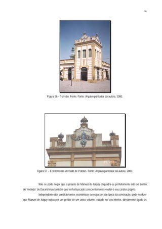 96
Figura 56 – Torreão. Fonte: Fonte: Arquivo particular da autora, 2000.
Figura 57 – Ecletismo no Mercado de Pelotas. Fonte: Arquivo particular da autora, 2000.
Não se pode negar que o projeto de Manuel de Itaquy enquadra-se perfeitamente não só dentro
do “método” de Durand mas também que tenha buscado conscientemente revelar o seu caráter próprio.
Independente dos condicionantes econômicos ou espaciais da época da construção, pode-se dizer
que Manuel de Itaquy optou por um prédio de um único volume, vazado no seu interior, diretamente ligado às
 