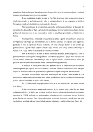 97
vias públicas (inclusive formando alguns largos), tratando suas várias faces de maneira semelhante e realçando
os quatro cantos do quadrado e os acessos principais.
É uma obra bastante simples, baseada no Tipo Pátio, desenhada sobre um sistema de eixos, de
rebatimentos, regular; na qual estão presentes todos os princípios clássicos da boa composição: a simetria, a
hierarquia, a unidade, a tectonicidade e a coordenação dos elementos.
Através da utilização da torre do relógio, da escolha das formas arquitetônicas, da disposição dos
compartimentos, da escolha do “Tipo” e, principalmente, da utilização dos recursos decorativos, Itaquy alcançou
praticamente todos os graus de boa composição e caráter na arquitetura apresentados por Quatremère de
Quincy.
Mesmo com toda a simplicidade e regularidade do edifício, a grande torre conferiu-lhe um aspecto
de “imponência” e de “força” que, por muito tempo, não só chamava a atenção para o prédio, como orgulhava a
população: “à noite, o aspecto do Mercado é atraente, com farta iluminação da torre e das varandas por
poderosos focos, o grande relógio também iluminado, sob o zimbório, onde flameja um farol.” (Almanaque de
Pelotas, 1914, p. 223). A torre era chamada de a “Torre Eifel de Pelotas”.
Além de diferenciar-se de todos as demais construções da cidade, o Mercado passou a servir de
ponto de referência e convergência para a população. A escolha do “tipo pátio” e a ligação direta das “lojas” com
as vias públicas, permitiu uma clara identificação entre os objetivos da obra e os habitantes da cidade, que
passaram a ter um contato direto com cada um dos serviços oferecidos pelo Mercado.
A decoração de todo o prédio sofreu uma gradação, que vai da simples marcação de fachadas,
através de pilastras que separam uma loja da outra até o rebuscado trabalho que salienta os acessos principais,
os pórticos, além da decoração das quatro torres que garantem ao conjunto uma grande beleza e unidade.
Nas torres, todo os motivos decorativos dizem respeito aos produtos comercializados no local.
Desta maneira, foram abandonadas as tradicionais ânforas, as folhas de acanto, e as conchas e substituídas por
grandes fruteiras com arranjos de flores e frutas tropicais.
Em 1950 foi elaborado um projeto para a construção de um “novo mercado”, que deveria substituir
o de 1911/14.
A idéia era construir um grande prédio “moderno” de três andares, sobre o velho Mercado, dotado
de todas as melhorias e facilidades que, na época, se poderia oferecer. A disposição do pavimento térreo seria a
mesma do de 1911/14, sendo que nas quatro esquinas seriam incorporados elevadores e, ao redor de todo o
prédio, haveria uma marquise. Toda a decoração deveria ser retirada, bem como a grande torre (que seria
substituída por um relógio aplicado sobre a fachada principal voltada para a rua XV de Novembro) (Figura 58).
 