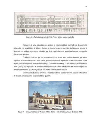 98
Figura 58 – Fachada do projeto de 1950. Fonte: Schlee, arquivo particular.
Tratava-se de uma arquitetura que buscava a monumentalidade associada ao despojamento
ornamental e à simplicidade de linhas e formas, ao mesmo tempo em que não abandonava a simetria, a
hierarquia e a unidade, entre outros princípios que tanto caracterizaram a arquitetura baseada em modelos
clássicos e acadêmicos.
Concluímos com isso que, no momento em que o projeto abriu mão de elementos que julgou
supérfluos ou incompatíveis com a “nova época”, perdeu o que de mais significativo e característico tinha a obra
original, seu caráter relativo, segundo formulado por Quatremère de Quincy. O que demonstra a afirmação de
Rowe (1986, p.65), “a presença de uma boa composição e de um caráter apropriado é algo necessário para que
um edifício tenha êxito. E a presença de um, não produz automaticamente o outro”.
O tempo, contudo, talvez conferisse à obra não realizada, o caráter ausente, e que o velho edifício
do Mercado, ainda existente, pôde consolidar (Figura 59).
Figura 59 – Vista panorâmica do Mercado Pelotas. Fonte: Fonte: Arquivo particular da autora, 2000.
 