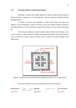 99
3.2.1 A Função Sintática e o Mercado de Pelotas
Obedecendo a seqüência deste trabalho, aplicaremos o método de análise da função sintática no
Mercado de Pelotas, na situação que se encontra atualmente, a partir de levantamento cadastral da Prefeitura
Municipal de Pelotas.
Os sentidos de percurso estão assinalados no esquema gráfico abaixo, onde optou-se por
quantificar os níveis intermediários e espaços entretecidos nos dois eixos ortogonais sinalizados: primeiro, da
Rua Andrade Neves até a Rua XV de Novembro; segundo da Rua Tiradentes até a Rua Lobo da Costa (Figura
60).
Diferente do que ressaltamos na análise da função sintática do Mercado de Porto Alegre, em que
o acesso ao interior se estabelecia através de qualquer tramo definido pelas fachadas, no Mercado de Pelotas, o
acesso ao interior dá-se, somente, através dos portões centrais, ou através das arcadas localizadas na Rua
Andrade Neves.
Figura 60 – Sentidos de percurso no pavimento térreo do Mercado de Pelotas. Fonte: Croquis da autora
Eixo Primeiro: Sentido de Percurso da Rua Andrade Neves à Rua XV de Novembro
Andrade Neves Portão, Arcadas,
Portão, Vestíbulo
Mercado Vestíbulo, Portão XV de Novembro
espaço exterior Espaço interior espaço exterior
 