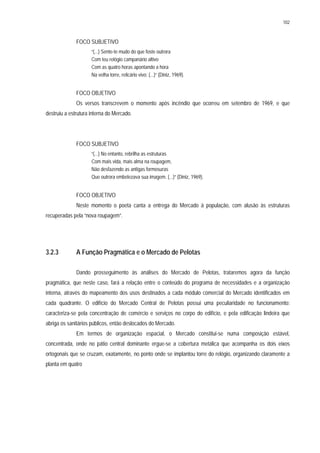 102
FOCO SUBJETIVO
“(...) Sente-te mudo do que foste outrora
Com teu relógio campanário altivo
Com as quatro horas apontando a hora
Na velha torre, relicário vivo; (...)” (Diniz, 1969).
FOCO OBJETIVO
Os versos transcrevem o momento após incêndio que ocorreu em setembro de 1969, e que
destruiu a estrutura interna do Mercado.
FOCO SUBJETIVO
“(...) No entanto, rebrilha as estruturas
Com mais vida, mais alma na roupagem,
Não desfazendo as antigas formosuras
Que outrora embelezava sua imagem. (...)” (Diniz, 1969).
FOCO OBJETIVO
Neste momento o poeta canta a entrega do Mercado à população, com alusão às estruturas
recuperadas pela “nova roupagem”.
3.2.3 A Função Pragmática e o Mercado de Pelotas
Dando prosseguimento às análises do Mercado de Pelotas, trataremos agora da função
pragmática, que neste caso, fará a relação entre o conteúdo do programa de necessidades e a organização
interna, através do mapeamento dos usos destinados a cada módulo comercial do Mercado identificados em
cada quadrante. O edifício do Mercado Central de Pelotas possui uma peculiaridade no funcionamento:
caracteriza-se pela concentração de comércio e serviços no corpo do edifício, e pela edificação lindeira que
abriga os sanitários públicos, então deslocados do Mercado.
Em termos de organização espacial, o Mercado constitui-se numa composição estável,
concentrada, onde no pátio central dominante ergue-se a cobertura metálica que acompanha os dois eixos
ortogonais que se cruzam, exatamente, no ponto onde se implantou torre do relógio, organizando claramente a
planta em quatro
 