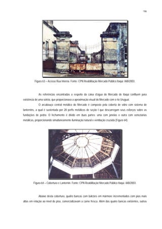 106
Figura 63 – Acesso Rua Interna. Fonte: CPN Reabilitação Mercado Público Itaqui. IAB/2003.
As referências encontradas a respeito da caixa d’água do Mercado de Itaqui confluem para
existência de uma sotéia, que proporcionava a aproximação visual do Mercado com o rio Uruguai.
O arcabouço central metálico do Mercado é composto pela coberta de vidro com sistema de
lanternins, a qual é sustentada por 28 perfis metálicos de seção I que descarregam seus esforços sobre as
fundações de pedra. O fechamento é divido em duas partes: uma com janelas e outra com venezianas
metálicas, proporcionando simultaneamente iluminação natural e ventilação cruzada (Figura 64).
Figura 64 – Cobertura e Lanternin. Fonte: CPN Reabilitação Mercado Público Itaqui. IAB/2003.
Abaixo desta cobertura, quatro bancas com balcões em mármore incrementados com pias mais
altas em relação ao nível do piso, comercializavam a carne fresca. Além das quatro bancas existentes, outras
 
