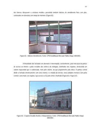 107
dez bancas abraçavam a estrutura metálica, possuindo também balcões de atendimento fixos com pias,
construídos em alvenaria com tampo de mármore (Figura 65).
Figura 65 – Balcões Atendimento. Fonte: CPN Reabilitação Mercado Público Itaqui. IAB/2003.
A linearidade das fachadas em alvenaria é interrompida, sensivelmente, pela marcação do pórtico
de acesso ao interior e pelos ressaltos dos vértices do retângulo, chanfrados nas esquinas, destacando um
volume trapezoidal que é evidenciado, mais pelo volume, do que propriamente pela altura. O pórtico central
divide a fachada simetricamente com cinco tramos e o módulo do torreão, cinco unidades menores com porta
central e uma maior, de esquina, cujo acesso se faz pelo vértice chanfrado (Figura 66 e Figura 67).
Figura 66 – Esquina Osvaldo Aranha e Independência. Fonte: CPN Reabilitação Mercado Público Itaqui.
IAB/2003.
 