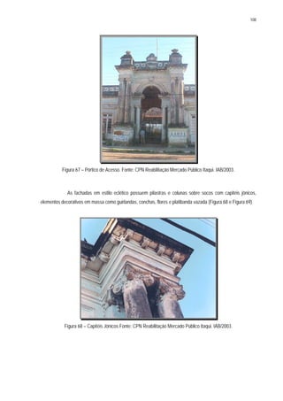 108
Figura 67 – Pórtico de Acesso. Fonte: CPN Reabilitação Mercado Público Itaqui. IAB/2003.
As fachadas em estilo eclético possuem pilastras e colunas sobre socos com capitéis jônicos,
elementos decorativos em massa como guirlandas, conchas, flores e platibanda vazada (Figura 68 e Figura 69).
Figura 68 – Capitéis Jônicos Fonte: CPN Reabilitação Mercado Público Itaqui. IAB/2003.
 