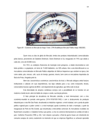 109
Figura 69 – Ecletismo no Mercado de Itaqui. Fonte: CPN Reabilitação Mercado Público Itaqui. IAB/2003.
Quem viveu os dias de glória do Mercado, lembra dos produtos industrializados comercializados
pelas bancas, provenientes do Saladeiro Dickinson, Clarck Dickinson & Cia, inaugurado em 1910, que abatia a
cada ano, cerca de 50.000 reses.
Em 1912, as condições financeiras do município eram prósperas, a cidade desenvolvia-se com
belos prédios e a população, em torno de 15.828 habitantes, era 50% urbana. Ano a ano diversificavam-se as
mercadorias comercializadas no Mercado Público adquiridas de fábricas itaquienses que existiam na época, tais
como sabão, pão, massas, café, sucos de laranja, guaraná, móveis, bem como as mercadorias importadas da
Bacia do Prata, chegadas pelo rio.
Além das características econômicas características do local, o Mercado abrigava ainda funções
institucionais e culturais em suas dependências, nas lojas voltadas para a rua, como restaurante, livraria,
conservatória musical, agência do IBGE e até departamento da agricultura, que tinha sede no local.
Esta diversidade de atrações combinava serviços com a possibilidade de se transitar em um
moderno e bonito local e além do hábito da compra e venda, sua função primeira.
O fator principal da decadência do Mercado coincidiu, a nível internacional, com a crise
econômico-mundial no período entre-guerras (1914-1918/1939-1945) e com o deslocamento da produção
industrial para o eixo Rio-São Paulo, desativando as indústrias regionais; a nível estadual, com a perda do poder
político regional para o poder central; e a nível municipal, queda econômica de todo o município, a partir da
inauguração do Porto de Rio Grande, que desarticulou o intercâmbio comercial. As mercadorias recebidas via
fluvial foram cessando e o Saladeiro fechou suas portas; a crise no comércio internacional era sentida em todo o
país. Conforme Pesavento (1990, p. 83), “com relação à pecuária, o final da guerra trouxe um retraimento do
consumo europeu de carnes exatamente no momento em que as empresas frigoríficas se achavam operando
 