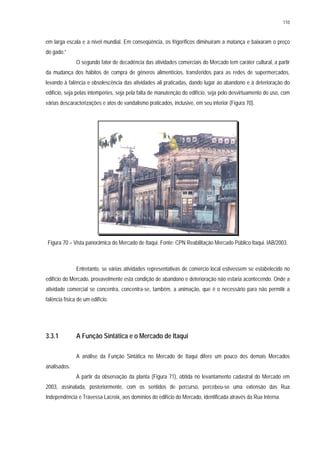 110
em larga escala e a nível mundial. Em conseqüência, os frigoríficos diminuíram a matança e baixaram o preço
do gado.”
O segundo fator de decadência das atividades comerciais do Mercado tem caráter cultural, a partir
da mudança dos hábitos de compra de gêneros alimentícios, transferidos para as redes de supermercados,
levando à falência e obsolescência das atividades ali praticadas, dando lugar ao abandono e à deterioração do
edifício, seja pelas intempéries, seja pela falta de manutenção do edifício, seja pelo desvirtuamento do uso, com
várias descaracterizações e atos de vandalismo praticados, inclusive, em seu interior (Figura 70).
Figura 70 – Vista panorâmica do Mercado de Itaqui. Fonte: CPN Reabilitação Mercado Público Itaqui. IAB/2003.
Entretanto, se várias atividades representativas de comércio local estivessem se estabelecido no
edifício do Mercado, provavelmente esta condição de abandono e deterioração não estaria acontecendo. Onde a
atividade comercial se concentra, concentra-se, também, a animação, que é o necessário para não permitir a
falência física de um edifício.
3.3.1 A Função Sintática e o Mercado de Itaqui
A análise da Função Sintática no Mercado de Itaqui difere um pouco dos demais Mercados
analisados.
A partir da observação da planta (Figura 71), obtida no levantamento cadastral do Mercado em
2003, assinalada, posteriormente, com os sentidos de percurso, percebeu-se uma extensão das Rua
Independência e Travessa Lacroix, aos domínios do edifício do Mercado, identificada através da Rua Interna.
 