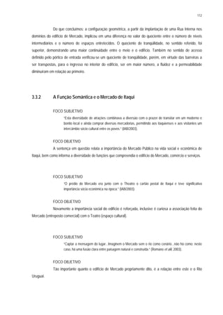 112
Do que concluímos: a configuração geométrica, a partir da implantação de uma Rua Interna nos
domínios do edifício de Mercado, implicou em uma diferença no valor do quociente entre o número de níveis
intermediários e o número de espaços entretecidos. O quociente de tranqüilidade, no sentido referido, foi
superior, demonstrando uma maior continuidade entre o meio e o edifício. Também no sentido de acesso
definido pelo pórtico de entrada verificou-se um quociente de tranqüilidade, porém, em virtude das barreiras a
ser transpostas, para o ingresso no interior do edifício, ser em maior número, a fluidez e a permeabilidade
diminuíram em relação ao primeiro.
3.3.2 A Função Semântica e o Mercado de Itaqui
FOCO SUBJETIVO
“Esta diversidade de atrações combinava a diversão com o prazer de transitar em um moderno e
bonito local e ainda comprar diversas mercadorias, permitindo aos itaquienses e aos visitantes um
intercâmbio sócio cultural entre os povos.” (IAB/2003).
FOCO OBJETIVO
A sentença em questão relata a importância do Mercado Público na vida social e econômica de
Itaqui, bem como informa a diversidade de funções que compreendia o edifício do Mercado, comércio e serviços.
FOCO SUBJETIVO
“O prédio do Mercado era junto com o Theatro o cartão postal de Itaqui e teve significativa
importância sócia econômica na época.” (IAB/2003).
FOCO OBJETIVO
Novamente a importância social do edifício é reforçada, inclusive é curiosa a associação feita do
Mercado (entreposto comercial) com o Teatro (espaço cultural).
FOCO SUBJETIVO
“Captar a mensagem do lugar...Imaginem o Mercado sem o rio como cenário...não há como; neste
caso, há uma fusão clara entre paisagem natural e construída.” (Romano et alii, 2003).
FOCO OBJETIVO
Tão importante quanto o edifício de Mercado propriamente dito, é a relação entre este e o Rio
Uruguai.
 