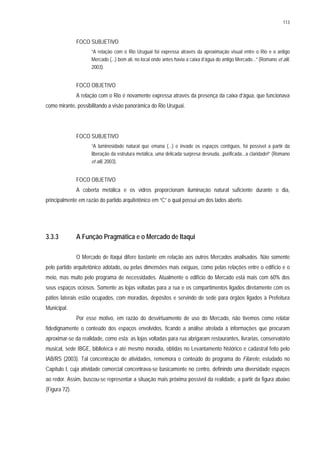 113
FOCO SUBJETIVO
“A relação com o Rio Uruguai foi expressa através da aproximação visual entre o Rio e o antigo
Mercado (...) bem ali, no local onde antes havia a caixa d’água do antigo Mercado...” (Romano et alii,
2003).
FOCO OBJETIVO
A relação com o Rio é novamente expressa através da presença da caixa d’água, que funcionava
como mirante, possibilitando a visão panorâmica do Rio Uruguai.
FOCO SUBJETIVO
“A luminosidade natural que emana (...) e invade os espaços contíguos, foi possível a partir da
liberação da estrutura metálica, uma delicada surpresa desnuda...purificada...a claridade!” (Romano
et alii, 2003).
FOCO OBJETIVO
A coberta metálica e os vidros proporcionam iluminação natural suficiente durante o dia,
principalmente em razão do partido arquitetônico em “C” o qual possui um dos lados aberto.
3.3.3 A Função Pragmática e o Mercado de Itaqui
O Mercado de Itaqui difere bastante em relação aos outros Mercados analisados. Não somente
pelo partido arquitetônico adotado, ou pelas dimensões mais exíguas, como pelas relações entre o edifício e o
meio, mas muito pelo programa de necessidades. Atualmente o edifício do Mercado está mais com 60% dos
seus espaços ociosos. Somente as lojas voltadas para a rua e os compartimentos ligados diretamente com os
pátios laterais estão ocupados, com moradias, depósitos e servindo de sede para órgãos ligados à Prefeitura
Municipal.
Por esse motivo, em razão do desvirtuamento de uso do Mercado, não tivemos como relatar
fidedignamente o conteúdo dos espaços envolvidos, ficando a análise atrelada à informações que procuram
aproximar-se da realidade, como esta: as lojas voltadas para rua abrigaram restaurantes, livrarias, conservatório
musical, sede IBGE, biblioteca e até mesmo moradia, obtidas no Levantamento histórico e cadastral feito pelo
IAB/RS (2003). Tal concentração de atividades, rememora o conteúdo do programa do Filarete, estudado no
Capítulo I, cuja atividade comercial concentrava-se basicamente no centro, definindo uma diversidade espaços
ao redor. Assim, buscou-se representar a situação mais próxima possível da realidade, a partir da figura abaixo
(Figura 72).
 