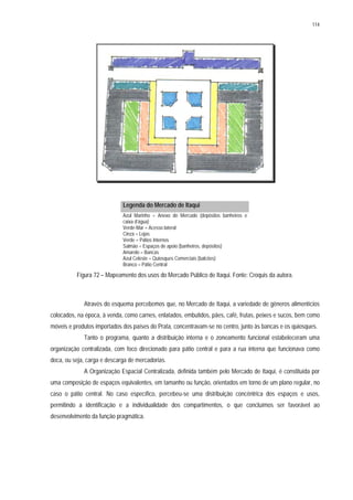 114
Legenda do Mercado de Itaqui
Azul Marinho = Anexo do Mercado (depósitos banheiros e
caixa d’água)
Verde-Mar = Acesso lateral
Cinza = Lojas
Verde = Pátios Internos
Salmão = Espaços de apoio (banheiros, depósitos)
Amarelo = Bancas
Azul Celeste = Quiosques Comerciais (balcões)
Branco = Pátio Central
Figura 72 – Mapeamento dos usos do Mercado Público de Itaqui. Fonte: Croquis da autora.
Através do esquema percebemos que, no Mercado de Itaqui, a variedade de gêneros alimentícios
colocados, na época, à venda, como carnes, enlatados, embutidos, pães, café, frutas, peixes e sucos, bem como
móveis e produtos importados dos países do Prata, concentravam-se no centro, junto às bancas e os quiosques.
Tanto o programa, quanto a distribuição interna e o zoneamento funcional estabeleceram uma
organização centralizada, com foco direcionado para pátio central e para a rua interna que funcionava como
doca, ou seja, carga e descarga de mercadorias.
A Organização Espacial Centralizada, definida também pelo Mercado de Itaqui, é constituída por
uma composição de espaços equivalentes, em tamanho ou função, orientados em torno de um plano regular, no
caso o pátio central. No caso específico, percebeu-se uma distribuição concêntrica dos espaços e usos,
permitindo a identificação e a individualidade dos compartimentos, o que concluímos ser favorável ao
desenvolvimento da função pragmática.
 
