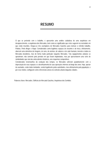 xii
RESUMO
O que se pretende com o trabalho, é apresentar uma análise cuidadosa de uma arquitetura em
desaparecimento, a arquitetura dos Mercados, bem como os significados que estes sugerem na sociedade em
que estão inseridos. Elegeu-se três exemplares de Mercados Gaúchos para nomear o referido trabalho,
Pelotas, Porto Alegre e Itaqui. Considerados como legítimos espaços de encontro e de troca, efetivamente,
abarcam uma atmosfera de imagens, de sons, de aromas, de sabores e de calor humano, inerente a todos os
Mercados brasileiros, mas de forma muito particular naqueles Mercados. Tais equipamentos urbanos se
aproximam, não somente pelo período em que foram implantados, mas por apresentarem uma série de
similaridades que vão dos antecedentes históricos, aos esquemas compositivos.
Considerados testemunhos da evolução dos tempos, os Mercados sofreram paulatinamente com a
depreciação de seus espaços e o desvirtuamento de suas operações internas ao longo dos anos. Hoje, apesar
de avariados, estão todos tombados, senão legalmente pelas autoridades, mas afetivamente pela população, e
por esse motivo, configuram como referenciais únicos no contexto urbano daquelas cidades.
Palavras-chave: Mercados, Edifícios de Mercado Gaúchos, Arquitetura dos Sentidos
 