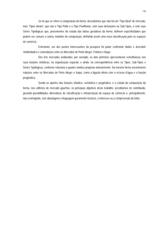 118
Já no que se refere à composição da forma, descobrimos que não há um “Tipo Ideal” de mercado,
mas “Tipos Ideais”, que são o Tipo Pátio e o Tipo Pavilhonar, com suas derivações ou Sub-Tipos, e com suas
Séries Tipológicas que, provenientes do estudo das idéias geradoras da forma, definem especificidades que
podem ser comuns a outros modelos de composição, definindo assim uma nova classificação para os espaços
de comércio.
Entretanto, um dos pontos interessantes da pesquisa foi poder confrontar dados e descobrir
similaridades e contradições entre os Mercados de Porto Alegre, Pelotas e Itaqui.
Dos três mercados analisados, por exemplo, os dois primeiros apresentaram semelhanças nas
suas funções sintáticas, na organização espacial, e ainda, na correspondência entre os Tipos, Sub-Tipos e
Séries Tipológicas, conforme relaciona o quadro sinótico proposto anteriormente. Da mesma forma encontramos
relações entre os Mercados de Porto Alegre e Itaqui, como a ligação direta com o recurso d’água e a função
pragmática.
Sendo os aportes das funções sintática, semântica e pragmática, e o estudo da composição da
forma, nos edifícios de mercado gaúchos, os principais objetivos deste trabalho, acreditamos ter contribuído,
gerando possibilidades alternativas de classificação e interpretação do espaço de comércio e, principalmente,
não restringindo, com abordagens e linguagens puramente técnicas, o interesse ou a compreensão do leitor.
 
