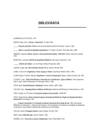 BIBLIOGRAFIA
ALMANAQUE DE PELOTAS, 1914.
ARGAN, Giulio Carlo. Tipologias. Summarios, 79, julho 1984.
_____. Proyecto y Destino. Biblioteca de la Universidad Central de Venezuela, Caracas, 1969.
_____. Sobre o conceito de tipologia arquitetônica. In: Projeto e Destino. São Paulo: Ática, 2000.
ARRIADA, Eduardo. Pelotas: Gênese e Desenvolvimento Urbano: 1780-1835. Pelotas: Armazém Literário
1994.
BENÉVOLO, Leonardo. História da Arquitetura Moderna. São Paulo: Perspectiva, 1976.
______. História da Cidade. 3 ed. São Paulo: Editora Perspectiva, 2003.
CALDAS, Sérgio Júlio. Nas Fronteiras do Islã. Rio de Janeiro: Record, 2002.
CHING, Francis D.K. Arquitetura, Forma, Espaço e Ordem. São Paulo: Martins Fontes, 1998.
CLARK, Roger H; PAUSE, Michael. Arquitetura: Temas de Composição. México: Editora Gustavo Gili, 1996.
CLOQUET, Louis. Traité d’Architecture: Elementes de L’Architecture, Types d’édifices. Tome Quatríeme.
Paris e Liége: Libririe Polytecnique Ch. Béranger Éditeur, 1900.
COLIN, Silvio. Uma Introdução à Arquitetura. Rio de Janeiro: UAPÊ, 2000.
COLLINS, Peter. Changing Ideals in Modern Architecture. Montreal: McGill Queen’s University Press, 1967.
CRUZ, Cláudio. In: ZH Cultura. O mais porto-alegrense dos prédios. 19/04/1997.
CRUZ, Glenda Pereira. Rural e Urbano Espaços da Expansão Medieval: Origem da Organização Ibero -
Americana? Porto Alegre, 1997.
_____. Espaço Construído e a Formação Econômico-Social do Rio Grande do Sul. 1984. Dissertação
(Mestrado em Urbanismo) – Programa de Pesquisa e Pós-Graduação em Urbanismo, Faculdade de Arquitetura
e Urbanismo, Universidade Federal do Rio Grande do Sul, Porto Alegre.
CULLEN, Gordon. Paisagem Urbana. Lisboa: Edições 70 LDA, 1993.
DINIZ, Hugo. Velho Mercado. Soneto. Pelotas, 1969.
DURAND, J.N.L. Précis des Lessons d’Arquiecture. Paris; Firmin Didot, 1819.
 