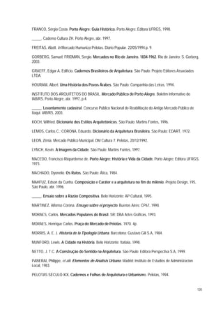 FRANCO, Sérgio Costa. Porto Alegre: Guia Histórico. Porto Alegre: Editora UFRGS, 1998.
_____. Caderno Cultura ZH. Porto Alegre, abr. 1997.
FREITAS, Abott. In Mercado Humaniza Pelotas. Diário Popular. 22/05/1994.p. 9.
GORBERG, Samuel; FRIDMAN, Sergio. Mercados no Rio de Janeiro. 1834-1962. Rio de Janeiro: S. Gorberg,
2003.
GRAEFF, Edgar A. Edifício. Cadernos Brasileiros de Arquitetura. São Paulo: Projeto Editores Associados
LTDA.
HOURANI, Albert. Uma História dos Povos Árabes. São Paulo: Companhia das Letras, 1994.
INSTITUTO DOS ARQUITETOS DO BRASIL. Mercado Público de Porto Alegre. Boletim Informativo do
IAB/RS. Porto Alegre, abr. 1997, p.4.
_____. Levantamento cadastral. Concurso Público Nacional de Reabilitação do Antigo Mercado Público de
Itaqui. IAB/RS, 2003.
KOCH, Wilfried. Dicionário dos Estilos Arquitetônicos. São Paulo: Martins Fontes, 1996.
LEMOS, Carlos C.; CORONA, Eduardo. Dicionário da Arquitetura Brasileira. São Paulo: EDART, 1972.
LEON, Zênia. Mercado Público Municipal. DM Cultura 7. Pelotas, 20/12/1992.
LYNCH, Kevin. A Imagem da Cidade. São Paulo: Martins Fontes, 1997.
MACEDO, Francisco Riopardense de. Porto Alegre: História e Vida da Cidade. Porto Alegre: Editora UFRGS,
1973.
MACHADO, Dyonelio. Os Ratos. São Paulo: Ática, 1984.
MAHFUZ, Edson da Cunha. Composição e Caráter e a arquitetura no fim do milênio. Projeto Design, 195,
São Paulo, abr. 1996.
_____. Ensaio sobre a Razão Compositiva. Belo Horizonte: AP Cultural, 1995.
MARTINEZ, Alfonso Corona. Ensayo sobre el proyecto. Buenos Aires: CP67, 1990.
MORAES, Carlos. Mercados Populares do Brasil. SR: DBA Artes Gráficas, 1993.
MORAES, Henrique Carlos. Praça do Mercado de Pelotas. 1970. 4p.
MORRIS, A. E. J. Historia de la Tipologia Urbana. Barcelona: Gustavo Gili S.A, 1984.
MUNFORD, Lewis. A Cidade na História. Belo Horizonte: Itatiaia, 1998.
NETTO, J. T.C. A Construção do Sentido na Arquitetura. São Paulo: Editora Perspectiva S.A, 1999.
PANERAI, Philippe, et alii. Elementos de Analisis Urbano. Madrid: Instituto de Estudios de Administracion
Local, 1983.
PELOTAS SÉCULO XIX. Cadernos e Folhas de Arquitetura e Urbanismo. Pelotas, 1994.
120
 