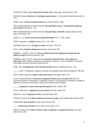 PESAVENTO, Sandra Jatahy. História do Rio Grande do Sul. Porto Alegre : Mercado Aberto, 1984.
PEVSNER, Nikolaus. Historia de Las Tipologias Arquitectonicas. 2. ed. Barcelona: Editorial Gustavo Gili, S.A,
1979.
PRADO, Caio Jr. História Econômica do Brasil. São Paulo: Brasiliense, 1998.
PREFEITURA MUNICIPAL DE PORTO ALEGRE. Mercado Público Central – Um Importante Capítulo da
Nossa História. Porto Alegre, 1993.
PREFEITURA MUNICIPAL DE PORTO ALEGRE. Mercado Público, 1869-1996. Unidade Editorial de Porto
Alegre: Porto Alegre, 1996.
QUINCY, A. C.Q. Extracts from the Encyclopedie Methodique. 9H, n. 7, 1985, Londres.
QUINCY, Quatremére. L’Imitation. Bruxelas: Ed. A. A M., 1980.
RICCORDI, Paulo de Tarso. Um lugar no mundo. ZH Cultura. 19 04 1997.
ROTH, Leland. Entender la Arquitectura. Barcelona: Gustavo Gili, 1993.
ROMANO L., FLÔRES A., DOTTI H. Concurso Público Nacional de Reabilitação do Antigo Mercado
Público de Itaqui. Memorial de Intenções. 2003.
ROMANO, Leonora; SCHLEE, Andrey Rosenthal. Mercado Central de Pelotas – Uma Proposta de
Intervenção. 2000. Trabalho de Graduação em Arquitetura e Urbanismo – Curso de Arquitetura e Urbanismo,
Universidade Federal de Santa Maria, Santa Maria, RS.
ROWE, Colin. The Mathematics of the Ideal Villa and Other Essays. Cambridge: MIT Press, 1981.
______. Caráter Y Composición, o algumas vicissitudes del Vocabulario Arquitectónico del Siglo XIX, 1989, 20p.
SAINT-HILAIRE, Auguste de. Viagem ao Rio Grande do Sul. Porto Alegre: ERUS, 1987.
SCHLEE, Andrey Rosenthal. O Ecletismo na Arquitetura Pelotense até as Décadas de 30 e 40. 1993.
Dissertação (Mestrado em Arquitetura) – Programa de Pesquisa e Pós-Graduação em Arquitetura, Faculdade de
Arquitetura e Urbanismo, Universidade Federal do Rio Grande do Sul, Porto Alegre.
______. Composição e Caráter no Mercado Municipal de Pelotas. UFRGS, 1990.
SILVA, Geraldo Gomes. Arquitetura do Ferro no Brasil. São Paulo : Nobel, 1987.
STROETER, João R. Arquitetura e teorias. São Paulo: Nobel, 1986.
STRÖHER, Eneida et alii. O Tipo na Arquitetura: da teoria ao projeto. São Leopoldo: Editora Unisinos, 2001.
TAHAN, Malba. Amor de Beduíno. Rio de Janeiro: Record, 2002.
_____. O Homem que Calculava. Rio de Janeiro: Record, 2002. 59 Ed.
VARGAS, Heliana Comin. Espaço Terciário: o lugar, a arquitetura e a imagem do comércio. São Paulo:
Editora Senac, 2001.
121
 