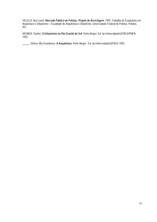 VILLELA, Ana Laura. Mercado Público de Pelotas: Projeto de Reciclagem. 1995. Trabalho de Graduação em
Arquitetura e Urbanismo – Faculdade de Arquitetura e Urbanismo, Universidade Federal de Pelotas, Pelotas,
RS.
WEIMER, Günter. O Urbanismo no Rio Grande do Sul. Porto Alegre: Ed. da Universidade/UFRGS/PMPA,
1992.
_____. Síntese Rio-Grandense: A Arquitetura. Porto Alegre : Ed. da Universidade/UFRGS 1992.
122
 