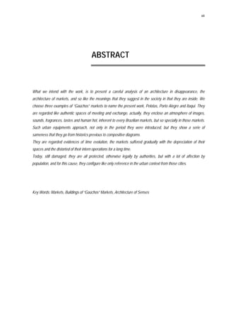 xiii
ABSTRACT
What we intend with the work, is to present a careful analysis of an architecture in disappearance, the
architecture of markets, and so like the meanings that they suggest in the society in that they are inside. We
choose three examples of “Gaúchos” markets to name the present work, Pelotas, Porto Alegre and Itaqui. They
are regarded like authentic spaces of meeting and exchange, actually, they enclose an atmosphere of images,
sounds, fragrances, tastes and human hot, inherent to every Brazilian markets, but so specially in those markets.
Such urban equipments approach, not only in the period they were introduced, but they show a serie of
sameness that they go from historics previous to compositive diagrams.
They are regarded evidences of time evolution, the markets suffered gradually with the depreciation of their
spaces and the distorted of their intern operations for a long time.
Today, still damaged, they are all protected, otherwise legally by authorities, but with a lot of affection by
population, and for this cause, they configure like only reference in the urban context from those cities.
Key Words: Markets, Buildings of “Gaúchos” Markets, Architecture of Senses
 