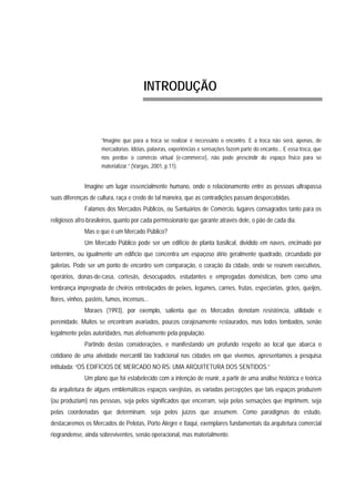 INTRODUÇÃO
“Imagine que para a troca se realizar é necessário o encontro. E a troca não será, apenas, de
mercadorias. Idéias, palavras, experiências e sensações fazem parte do encanto... E essa troca, que
nos perdoe o comércio virtual (e-commerce), não pode prescindir do espaço físico para se
materializar.” (Vargas, 2001, p.11).
Imagine um lugar essencialmente humano, onde o relacionamento entre as pessoas ultrapassa
suas diferenças de cultura, raça e credo de tal maneira, que as contradições passam despercebidas.
Falamos dos Mercados Públicos, ou Santuários de Comércio, lugares consagrados tanto para os
religiosos afro-brasileiros, quanto por cada permissionário que garante através dele, o pão de cada dia.
Mas o que é um Mercado Público?
Um Mercado Público pode ser um edifício de planta basilical, dividido em naves, encimado por
lanternins, ou igualmente um edifício que concentra um espaçoso átrio geralmente quadrado, circundado por
galerias. Pode ser um ponto de encontro sem comparação, o coração da cidade, onde se reúnem executivos,
operários, donas-de-casa, cortesãs, desocupados, estudantes e empregadas domésticas, bem como uma
lembrança impregnada de cheiros entrelaçados de peixes, legumes, carnes, frutas, especiarias, grãos, queijos,
flores, vinhos, pastéis, fumos, incensos...
Moraes (1993), por exemplo, salienta que os Mercados denotam resistência, utilidade e
perenidade. Muitos se encontram avariados, poucos corajosamente restaurados, mas todos tombados, senão
legalmente pelas autoridades, mas afetivamente pela população.
Partindo destas considerações, e manifestando um profundo respeito ao local que abarca o
cotidiano de uma atividade mercantil tão tradicional nas cidades em que vivemos, apresentamos a pesquisa
intitulada: “OS EDIFÍCIOS DE MERCADO NO RS: UMA ARQUITETURA DOS SENTIDOS.”
Um plano que foi estabelecido com a intenção de reunir, a partir de uma análise histórica e teórica
da arquitetura de alguns emblemáticos espaços varejistas, as variadas percepções que tais espaços produzem
(ou produziam) nas pessoas, seja pelos significados que encerram, seja pelas sensações que imprimem, seja
pelas coordenadas que determinam, seja pelos juízos que assumem. Como paradigmas do estudo,
destacaremos os Mercados de Pelotas, Porto Alegre e Itaqui, exemplares fundamentais da arquitetura comercial
riograndense, ainda sobreviventes, senão operacional, mas materialmente.
 