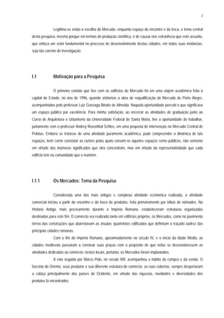 2
Legitima-se então a escolha do Mercado, enquanto espaço do encontro e da troca, o tema central
desta pesquisa, mesmo porque em termos de produção científica, é de causar-nos estranheza que este assunto,
que enfoca um setor fundamental no processo de desenvolvimento destas cidades, em todas suas instâncias,
seja tão carente de investigação.
I.1 Motivação para a Pesquisa
O primeiro contato que tive com os edifícios de Mercado foi em uma viajem acadêmica feita à
capital do Estado, no ano de 1996, quando visitamos a obra de requalificação do Mercado de Porto Alegre,
acompanhados pelo professor Luiz Gonzaga Binato de Almeida. Naquela oportunidade percebi o que significava
um espaço público por excelência. Para minha satisfação, ao encerrar as atividades de graduação junto ao
Curso de Arquitetura e Urbanismo da Universidade Federal de Santa Maria, tive a oportunidade de trabalhar,
juntamente com o professor Andrey Rosenthal Schlee, em uma proposta de intervenção no Mercado Central de
Pelotas. Embora se tratasse de uma atividade puramente acadêmica, pude compreender a dinâmica de tais
espaços, bem como constatar as razões pelas quais coroam-se aqueles espaços como públicos, não somente
em virtude dos inúmeros significados que eles concentram, mas em virtude da representatividade que cada
edifício tem na comunidade que o mantém.
I.1.1 Os Mercados: Tema da Pesquisa
Considerada uma das mais antigas e complexa atividade econômica realizada, a atividade
comercial iniciou a partir do encontro e da troca de produtos, feita primeiramente por tribos de nômades. Na
História Antiga, mais precisamente durante o Império Romano, estabeleceram estruturas organizadas
destinadas para este fim. O comércio era realizado tanto em edifícios próprios, os Mercados, como no pavimento
térreo das construções que abarrotavam as insulae, quarteirões edificados que definiram o traçado xadrez das
principais cidades romanas.
Com o fim do Império Romano, aproximadamente no século IV, e o início da Idade Média, as
cidades medievais passaram a construir suas praças com o propósito de que nelas se desenvolvessem as
atividades dedicadas ao comércio; nestes locais, portanto, os Mercados foram implantados.
A rota seguida por Marco Polo, no século XIII, acompanhou o hábito da compra e da venda. O
fascínio do Oriente, seus produtos e sua diferente estrutura de comércio, as ruas cobertas, sempre despertaram
a cobiça principalmente dos países do Ocidente, em virtude das riquezas, novidades e diversidades dos
produtos lá encontrados.
 