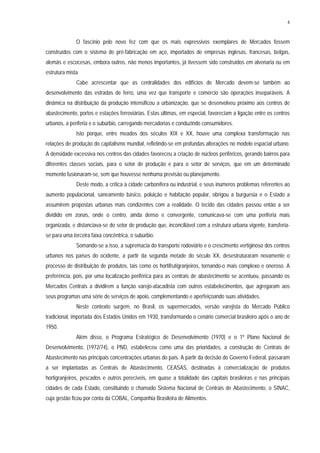 4
O fascínio pelo novo fez com que os mais expressivos exemplares de Mercados fossem
construídos com o sistema de pré-fabricação em aço, importados de empresas inglesas, francesas, belgas,
alemãs e escocesas, embora outros, não menos importantes, já tivessem sido construídos em alvenaria ou em
estrutura mista.
Cabe acrescentar que as centralidades dos edifícios de Mercado devem-se também ao
desenvolvimento das estradas de ferro, uma vez que transporte e comércio são operações inseparáveis. A
dinâmica na distribuição da produção intensificou a urbanização, que se desenvolveu próximo aos centros de
abastecimento, portos e estações ferroviárias. Estas últimas, em especial, favoreciam a ligação entre os centros
urbanos, a periferia e o subúrbio, carregando mercadorias e conduzindo consumidores.
Isto porque, entre meados dos séculos XIX e XX, houve uma complexa transformação nas
relações de produção do capitalismo mundial, refletindo-se em profundas alterações no modelo espacial urbano.
A densidade excessiva nos centros das cidades favoreceu a criação de núcleos periféricos, gerando bairros para
diferentes classes sociais, para o setor de produção e para o setor de serviços, que em um determinado
momento fusionaram-se, sem que houvesse nenhuma previsão ou planejamento.
Deste modo, a crítica à cidade carbonífera ou industrial, e seus inúmeros problemas referentes ao
aumento populacional, saneamento básico, poluição e habitação popular, obrigou a burguesia e o Estado a
assumirem propostas urbanas mais condizentes com a realidade. O tecido das cidades passou então a ser
dividido em zonas, onde o centro, ainda denso e convergente, comunicava-se com uma periferia mais
organizada, e distanciava-se do setor de produção que, inconciliável com a estrutura urbana vigente, transferia-
se para uma terceira faixa concêntrica, o subúrbio.
Somando-se a isso, a supremacia do transporte rodoviário e o crescimento vertiginoso dos centros
urbanos nos países do ocidente, a partir da segunda metade do século XX, desestruturaram novamente o
processo de distribuição de produtos, tais como os hortifrutigranjeiros, tornando-o mais complexo e oneroso. A
preferência, pois, por uma localização periférica para as centrais de abastecimento se acentuou, passando os
Mercados Centrais a dividirem a função varejo-atacadista com outros estabelecimentos, que agregaram aos
seus programas uma série de serviços de apoio, complementando e aperfeiçoando suas atividades.
Neste contexto surgem, no Brasil, os supermercados, versão varejista do Mercado Público
tradicional, importada dos Estados Unidos em 1930, transformando o cenário comercial brasileiro após o ano de
1950.
Além disso, o Programa Estratégico de Desenvolvimento (1970) e o 1º Plano Nacional de
Desenvolvimento, (1972/74), o PND, estabeleceu como uma das prioridades, a construção de Centrais de
Abastecimento nas principais concentrações urbanas do país. A partir da decisão do Governo Federal, passaram
a ser implantadas as Centrais de Abastecimento, CEASAS, destinadas à comercialização de produtos
hortigranjeiros, pescados e outros perecíveis, em quase a totalidade das capitais brasileiras e nas principais
cidades de cada Estado, constituindo o chamado Sistema Nacional de Centrais de Abastecimento, o SINAC,
cuja gestão ficou por conta da COBAL, Companhia Brasileira de Alimentos.
 