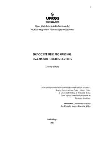 i
Universidade Federal do Rio Grande do Sul
PROPAR - Programa de Pós-Graduação em Arquitetura
EDIFÍCIOS DE MERCADO GAÚCHOS:
UMA ARQUITETURA DOS SENTIDOS
Leonora Romano
Dissertação apresentada ao Programa de Pós-Graduação em Arquitetura,
Área de Concentração em Teoria, História e Crítica,
da Universidade Federal do Rio Grande do Sul,
como requisito para a obtenção do título de
Mestre em Arquitetura.
Orientadora: Glenda Pereira da Cruz
Co-Orientador: Andrey Rosenthal Schlee
Porto Alegre
2004
 