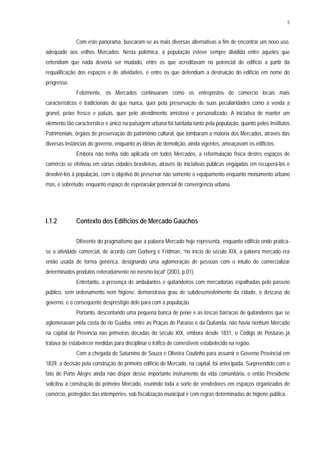 5
Com este panorama, buscaram-se as mais diversas alternativas a fim de encontrar um novo uso,
adequado aos velhos Mercados. Nesta polêmica, a população esteve sempre dividida entre aqueles que
entendiam que nada deveria ser mudado, entre os que acreditavam no potencial do edifício a partir da
requalificação dos espaços e de atividades, e entre os que defendiam a destruição do edifício em nome do
progresso.
Felizmente, os Mercados continuaram como os entrepostos de comércio locais mais
característicos e tradicionais do que nunca, quer pela preservação de suas peculiaridades como a venda a
granel, peixe fresco e patuás, quer pelo atendimento amistoso e personalizado. A iniciativa de manter um
elemento tão característico e único na paisagem urbana foi tutelada tanto pela população, quanto pelos Institutos
Patrimoniais, órgãos de preservação do patrimônio cultural, que tombaram a maioria dos Mercados, através das
diversas instâncias do governo, enquanto as idéias de demolição, ainda vigentes, ameaçavam os edifícios.
Embora não tenha sido aplicada em todos Mercados, a reformulação física destes espaços de
comércio se efetivou em várias cidades brasileiras, através de iniciativas públicas engajadas em recuperá-los e
devolvê-los à população, com o objetivo de preservar não somente o equipamento enquanto monumento urbano
mas, e sobretudo, enquanto espaço de espetacular potencial de convergência urbana.
I.1.2 Contexto dos Edifícios de Mercado Gaúchos
Diferente do pragmatismo que a palavra Mercado hoje representa, enquanto edifício onde pratica-
se a atividade comercial, de acordo com Gorberg e Fridman, “no início do século XIX, a palavra mercado era
então usada de forma genérica, designando uma aglomeração de pessoas com o intuito de comercializar
determinados produtos reiteradamente no mesmo local” (2003, p.01).
Entretanto, a presença de ambulantes e quitandeiros com mercadorias espalhadas pelo passeio
público, sem ordenamento nem higiene, demonstrava grau de subdesenvolvimento da cidade, o descaso do
governo, e o conseqüente desprestígio dele para com a população.
Portanto, descontando uma pequena banca de peixe e as toscas barracas de quitandeiros que se
aglomeravam pela costa do rio Guaíba, entre as Praças do Paraíso e da Quitanda, não havia nenhum Mercado
na capital da Província nas primeiras décadas do século XIX, embora desde 1831, o Código de Posturas já
tratava de estabelecer medidas para disciplinar o tráfico de comestíveis estabelecido na região.
Com a chegada de Saturnino de Souza e Oliveira Coutinho para assumir o Governo Provincial em
1839, a decisão pela construção do primeiro edifício de Mercado, na capital, foi antecipada. Surpreendido com o
fato de Porto Alegre ainda não dispor desse importante instrumento da vida comunitária, o então Presidente
solicitou a construção do primeiro Mercado, reunindo toda a sorte de vendedores em espaços organizados de
comércio, protegidos das intempéries, sob fiscalização municipal e com regras determinadas de higiene pública.
 