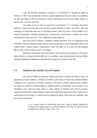 6
Logo, dos Mercados relacionados, o primeiro a ser construído foi o Mercado da Capital da
Província, em 1844, no local onde hoje encontra-se a porção ajardinada da Praça XV, vindo a ser substituído,
em 1869, pelo edifício de Mercado localizado no terreno conquistado por aterro do Rio Guaíba, portanto, na
situação onde se encontra atualmente.
Em seguida, no ano de 1846, de acordo com a Lei Provincial n.º 11, o Presidente da Província
autorizou a compra do terreno onde seria construído o primeiro Mercado de Pelotas, entre 1847 a 1850, cuja
localização era determinada pelas ruas de São Miguel, Martins Coelho, das Flores e Praça da Matriz, ou as
atuais, XV de Novembro, Tiradentes, Andrade Neves e Lobo da Costa, respectivamente. Tal edifício viria a sofrer
uma impactante reforma entre 1911 a 1914, modificando-o substancialmente.
Anos mais tarde foi entregue à população, segundo documenta a Ata de Inauguração do dia
07/09/1909, o Mercado Municipal de Itaqui, obra que ocupa uma parcela do terreno compreendido entre as ruas
Osvaldo Aranha, Travessa Lacroix e Independência, sendo esta última via de acesso uma das principais
ligações entre o centro da cidade, o porto e o rio Uruguai.
Atualmente, dos Mercados acima relacionados, o único que não está em operação é o Mercado de
Itaqui, entretanto, a reforma do referido edifício já é uma realidade, a partir do lançamento do Concurso Público
Nacional de Arquitetura: Reabilitação do Antigo Mercado de Itaqui RS, ocorrido no ano de 2003.
I.1.3 Arquitetura dos Sentidos: Foco da Pesquisa
Não existe um edifício que apresente somente uma função. A maioria dos edifícios contém um
agrupamento de funções utilitárias e simbólicas. No entanto, é possível que no universo dos conteúdos utilitários
e simbólicos, um se sobressaia. Por exemplo, enquanto em uma igreja o conteúdo simbólico supera o utilitário,
nos espaços de comércio os conteúdos utilitários e simbólicos podem ser considerados, sob meu ponto de vista,
equivalentes. Esta é uma das razões porque se elegeu edifícios de Mercados como tema da pesquisa,
equipamento urbano onde a carga simbólica é muito grande, enfatizando sempre que possível a relação entre o
conhecimento físico do espaço e o conhecimento do imaginário do espaço, tendo como foco o indivíduo. Como
bem discorreu Coelho Netto:
“(...) se o espaço mantém um relacionamento direto com o corpo do indivíduo, adquirindo em
conseqüência uma significação precisa, ele alimenta igualmente uma relação não menos direta com
o imaginário deste indivíduo (..)”(Netto, 1999.p. 118).
 
