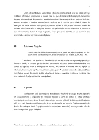 7
Assim, entendendo que a apreensão do edifício não estaria completa se a sua leitura estivesse
restrita às informações concernentes ao espaço físico e o que ele compreende tecnicamente, buscaremos
investigar a transcendência do espaço e as suas interfaces, através da investigação do seu conteúdo semântico.
Além de arquitetura, o edifício é testemunho das transformações da cidade e da sociedade. E através da
linguagem não verbal, transmite mensagens que provocam reações de emoção e de sentimento distintos. O
resultado desta comunicação se dará pelos efeitos da percepção diferenciada de cada edifício de Mercado, o
que convencionamos chamar de rasgo imaginativo, poderá produzir no indivíduo, ao ser examinado sob
determinados aspectos, sem início nem fim absolutos.
I.2 Questão da Pesquisa
“A maior parte das atividaes humanas necessita de um edifício que tenha sido projetado para elas;
assim, além de reseitir às intempéries, deve o edifício abrigar uma atividade.” (Colin, 2000. p. 40).
O trabalho a ser apresentado fundamenta-se em um dos sistemas de arquitetura propostos por
Vitrúvio1 a utilitas, ou utilidade, que se concentra não somente no correto dimensionamento espacial para
atender os requisitos físicos e psicológicos dos usuários, mas também na maneira como os espaços se
relacionam, finalmente, nos significados que tais espaços sugerem. A questão implica em descobrir, se edifícios
semelhantes, no que diz respeito às três categorias de funções, pragmática, sintática ou semântica, são
necessariamente dedutíveis ao mesmo grupo tipológico.
I.3 Objetivos
Ficam definidos como objetivos gerais deste trabalho, documentar a evolução de uma arquitetura
em desaparecimento, a arquitetura dos Mercados Públicos, a partir da análise de outras estruturas
organizacionais semelhantes dentro da história da arquitetura comercial ocidental, dando ênfase à utilização dos
edifícios, a partir da análise das três categorias de funções observadas nos Mercados Gaúchos das cidades de
Pelotas, Porto Alegre e Itaqui. Os projetos arquitetônicos estudados (levantados) foram organizados a fim de
estabelecer possíveis grupos tipológicos.
1 Marco Vitruvio, antigo arquiteto romano, 25 a C. Escreveu o tratado De Architectura, composto por dez livros.
 