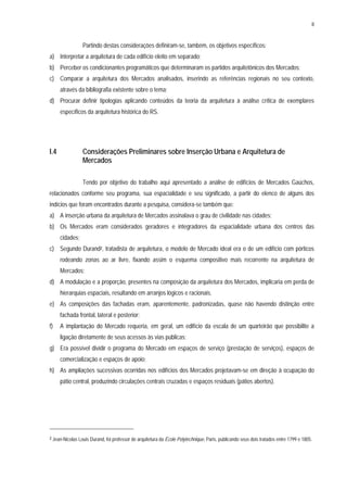 8
Partindo destas considerações definiram-se, também, os objetivos específicos:
a) Interpretar a arquitetura de cada edifício eleito em separado;
b) Perceber os condicionantes programáticos que determinaram os partidos arquitetônicos dos Mercados;
c) Comparar a arquitetura dos Mercados analisados, inserindo as referências regionais no seu contexto,
através da bibliografia existente sobre o tema;
d) Procurar definir tipologias aplicando conteúdos da teoria da arquitetura à análise crítica de exemplares
específicos da arquitetura histórica do RS.
I.4 Considerações Preliminares sobre Inserção Urbana e Arquitetura de
Mercados
Tendo por objetivo do trabalho aqui apresentado a análise de edifícios de Mercados Gaúchos,
relacionados conforme seu programa, sua espacialidade e seu significado, a partir do elenco de alguns dos
indícios que foram encontrados durante a pesquisa, considera-se também que:
a) A inserção urbana da arquitetura de Mercados assinalava o grau de civilidade nas cidades;
b) Os Mercados eram considerados geradores e integradores da espacialidade urbana dos centros das
cidades;
c) Segundo Durand2, tratadista de arquitetura, o modelo de Mercado ideal era o de um edifício com pórticos
rodeando zonas ao ar livre, fixando assim o esquema compositivo mais recorrente na arquitetura de
Mercados;
d) A modulação e a proporção, presentes na composição da arquitetura dos Mercados, implicaria em perda de
hierarquias espaciais, resultando em arranjos lógicos e racionais.
e) As composições das fachadas eram, aparentemente, padronizadas, quase não havendo distinção entre
fachada frontal, lateral e posterior;
f) A implantação do Mercado requeria, em geral, um edifício da escala de um quarteirão que possibilite a
ligação diretamente de seus acessos às vias públicas;
g) Era possível dividir o programa do Mercado em espaços de serviço (prestação de serviços), espaços de
comercialização e espaços de apoio;
h) As ampliações sucessivas ocorridas nos edifícios dos Mercados projetavam-se em direção à ocupação do
pátio central, produzindo circulações centrais cruzadas e espaços residuais (pátios abertos).
2 Jean-Nicolas Louis Durand, foi professor de arquitetura da École Polytechnique, Paris, publicando seus dois tratados entre 1799 e 1805.
 