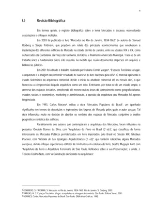 9
I.5 Revisão Bibliográfica
Em termos gerais, o registro bibliográfico sobre o tema Mercados é escasso, necessitando
associações e enfoques múltiplos.
Em 2003 foi publicado o livro “Mercados no Rio de Janeiro, 1834-1962” de autoria de Samuel
Gorberg e Sergio Fridman3, que propõem um relato dos principais acontecimentos que envolveram a
implantação dos diferentes edifícios de Mercado na cidade do Rio de Janeiro, entre os séculos XIX e XX, como
os Mercados da Candelária, da Praça da Harmonia, da Glória, e finalmente o Mercado Municipal. Trata-se de um
trabalho único e fundamental sobre este assunto, na medida que reuniu documentos dispersos em arquivos e
bibliotecas públicas.
Em 2001 foi editado o trabalho realizado por Heliana Comin Vargas4, “Espaços Terciários: o lugar,
a arquitetura e a imagem do comércio” resultado de sua tese de livre docência pela USP. O material apresenta o
estudo sistemático da arquitetura comercial, desde o início da atividade comercial até os nossos dias, o que
favoreceu a compreensão daquela arquitetura como um todo. Entretanto, por tratar-se de um estudo amplo, o
universo dos espaços terciários, envolvendo até mesmo outras áreas do conhecimento como geografia urbana,
estudos sociais e econômicos, marketing e administração, a questão da arquitetura dos Mercados foi apenas
tangenciada.
Em 1993, Carlos Moraes5, editou a obra “Mercados Populares do Brasil”, um apanhado
significativo em termos de descrições e impressões dos lugares de Mercado pelos quais o autor passou. Tal
obra influenciou muito na decisão de abordar os sentidos dos espaços de Mercado, conjuntivo à análise
pragmática e sintática dos edifícios.
Paralelamente aos autores que contemplaram a arquitetura dos Mercados, foram influentes na
pesquisa: Geraldo Gomes da Silva, com “Arquitetura do Ferro no Brasil (2 ed.)”, que classificou de forma
interessante os Mercados Públicos pré-fabricados em ferro importados pelo Brasil no Século XIX; Nikolaus
Pevsner, com “Historia de Las Tipologias Arquitectonicas (2. ed)”, que também relacionou alguns Mercados
europeus, dando enfoque especial aos edifícios lá construídos em estrutura de ferro, Beatriz Mugayar Kühl, com
“Arquitetura do Ferro e Arquitetura Ferroviária de São Paulo, Reflexões sobre a sua Preservação”, e ainda, J.
Teixeira Coelho Neto, com “A Construção do Sentido na Arquitetura”.
3 GORBERG, S; FRIDMAN, S. Mercados no Rio de Janeiro, 1834-1962. Rio de Janeiro: S. Gorberg, 2003.
4 VARGAS, H. C. Espaços Terciários: o lugar, a arquitetura e a imagem do comércio. São Paulo: Editora Senac, 2001.
5 MORAES, Carlos. Mercados Populares do Brasil. São Paulo: DBA Artes Gráficas, 1993.
 