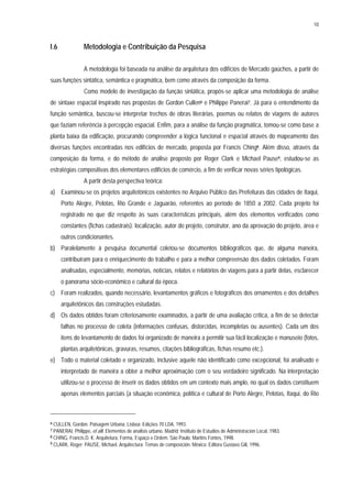10
I.6 Metodologia e Contribuição da Pesquisa
A metodologia foi baseada na análise da arquitetura dos edifícios de Mercado gaúchos, a partir de
suas funções sintática, semântica e pragmática, bem como através da composição da forma.
Como modelo de investigação da função sintática, propôs-se aplicar uma metodologia de análise
de sintaxe espacial inspirado nas propostas de Gordon Cullen6 e Philippe Panerai7. Já para o entendimento da
função semântica, buscou-se interpretar trechos de obras literárias, poemas ou relatos de viagens de autores
que faziam referência à percepção espacial. Enfim, para a análise da função pragmática, tomou-se como base a
planta baixa da edificação, procurando compreender a lógica funcional e espacial através do mapeamento das
diversas funções encontradas nos edifícios de mercado, proposta por Francis Ching8. Além disso, através da
composição da forma, e do método de análise proposto por Roger Clark e Michael Pause9, estudou-se as
estratégias compositivas dos elementares edifícios de comércio, a fim de verificar novas séries tipológicas.
A partir desta perspectiva teórica:
a) Examinou-se os projetos arquitetônicos existentes no Arquivo Público das Prefeituras das cidades de Itaqui,
Porto Alegre, Pelotas, Rio Grande e Jaguarão, referentes ao período de 1850 a 2002. Cada projeto foi
registrado no que diz respeito às suas características principais, além dos elementos verificados como
constantes (fichas cadastrais): localização, autor do projeto, construtor, ano da aprovação do projeto, área e
outros condicionantes.
b) Paralelamente à pesquisa documental coletou-se documentos bibliográficos que, de alguma maneira,
contribuíram para o enriquecimento do trabalho e para a melhor compreensão dos dados coletados. Foram
analisadas, especialmente, memórias, notícias, relatos e relatórios de viagens para a partir delas, esclarecer
o panorama sócio-econômico e cultural da época.
c) Foram realizados, quando necessário, levantamentos gráficos e fotográficos dos ornamentos e dos detalhes
arquitetônicos das construções estudadas.
d) Os dados obtidos foram criteriosamente examinados, a partir de uma avaliação crítica, a fim de se detectar
falhas no processo de coleta (informações confusas, distorcidas, incompletas ou ausentes). Cada um dos
itens do levantamento de dados foi organizado de maneira a permitir sua fácil localização e manuseio (fotos,
plantas arquitetônicas, gravuras, resumos, citações bibliográficas, fichas resumo etc.).
e) Todo o material coletado e organizado, inclusive aquele não identificado como excepcional, foi analisado e
interpretado de maneira a obter a melhor aproximação com o seu verdadeiro significado. Na interpretação
utilizou-se o processo de inserir os dados obtidos em um contexto mais amplo, no qual os dados constituem
apenas elementos parciais (a situação econômica, política e cultural de Porto Alegre, Pelotas, Itaqui, do Rio
6 CULLEN, Gordon. Paisagem Urbana. Lisboa: Edições 70 LDA, 1993.
7 PANERAI, Philippe, et alli. Elementos de analisis urbano. Madrid: Instituto de Estudios de Administracion Local, 1983.
8 CHING, Francis.D. K. Arquitetura, Forma, Espaço e Ordem. São Paulo: Martins Fontes, 1998.
9 CLARK, Roger; PAUSE, Michael. Arquitectura: Temas de composición. México: Editora Gustavo Gili, 1996.
 