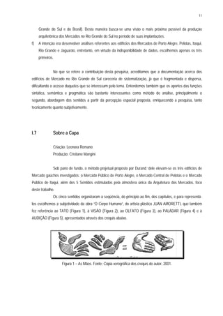 11
Grande do Sul e do Brasil). Desta maneira busca-se uma visão o mais próxima possível da produção
arquitetônica dos Mercados no Rio Grande do Sul no período de suas implantações.
f) A intenção era desenvolver análises referentes aos edifícios dos Mercados de Porto Alegre, Pelotas, Itaqui,
Rio Grande e Jaguarão, entretanto, em virtude da indisponibilidade de dados, escolhemos apenas os três
primeiros.
No que se refere a contribuição desta pesquisa, acreditamos que a documentação acerca dos
edifícios de Mercado no Rio Grande do Sul careceria de sistematização, já que é fragmentada e dispersa,
dificultando o acesso daqueles que se interessam pelo tema. Entendemos também que os aportes das funções
sintática, semântica e pragmática são bastante interessantes como método de análise, principalmente o
segundo, abordagem dos sentidos a partir da percepção espacial proposta, enriquecendo a pesquisa, tanto
tecnicamente quanto subjetivamente.
I.7 Sobre a Capa
Criação: Leonora Romano
Produção: Cristiane Mangini
Sob pano de fundo, o método projetual proposto por Durand; dele elevam-se os três edifícios de
Mercado gaúchos investigados: o Mercado Público de Porto Alegre, o Mercado Central de Pelotas e o Mercado
Público de Itaqui, além dos 5 Sentidos estimulados pela atmosfera única da Arquitetura dos Mercados, foco
deste trabalho.
Os cinco sentidos organizaram a seqüência, do princípio ao fim, dos capítulos, e para representá-
los escolhemos a subjetividade da obra “O Corpo Humano”, do artista plástico JUAN AMORETTI, que também
fez referência ao TATO (Figura 1), à VISÃO (Figura 2), ao OLFATO (Figura 3), ao PALADAR (Figura 4) e à
AUDIÇÃO (Figura 5), apresentados através dos croquis abaixo.
Figura 1 – As Mãos. Fonte: Cópia xerográfica dos croquis do autor, 2001.
 