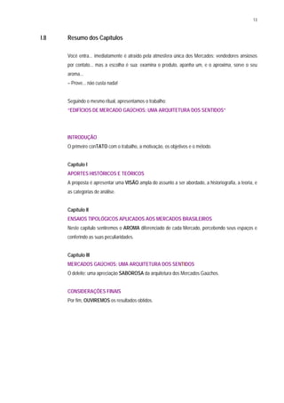 13
I.8 Resumo dos Capítulos
Você entra... imediatamente é atraído pela atmosfera única dos Mercados: vendedores ansiosos
por contato... mas a escolha é sua: examina o produto, apanha um, e o aproxima, sorve o seu
aroma...
– Prove... não custa nada!
Seguindo o mesmo ritual, apresentamos o trabalho:
“EDIFÍCIOS DE MERCADO GAÚCHOS: UMA ARQUITETURA DOS SENTIDOS”
INTRODUÇÃO
O primeiro conTATO com o trabalho, a motivação, os objetivos e o método.
Capítulo I
APORTES HISTÓRICOS E TEÓRICOS
A proposta é apresentar uma VISÃO ampla do assunto a ser abordado, a historiografia, a teoria, e
as categorias de análise.
Capítulo II
ENSAIOS TIPOLÓGICOS APLICADOS AOS MERCADOS BRASILEIROS
Neste capítulo sentiremos o AROMA diferenciado de cada Mercado, percebendo seus espaços e
conferindo as suas peculiaridades.
Capítulo III
MERCADOS GAÜCHOS: UMA ARQUITETURA DOS SENTIDOS
O deleite: uma apreciação SABOROSA da arquitetura dos Mercados Gaúchos.
CONSIDERAÇÕES FINAIS
Por fim, OUVIREMOS os resultados obtidos.
 