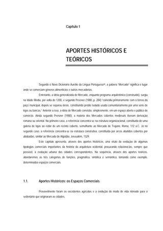 Capítulo 1
APORTES HISTÓRICOS E
TEÓRICOS
Segundo o Novo Dicionário Aurélio da Língua Portuguesa10, a palavra “Mercado” significa o lugar
onde se comerciam gêneros alimentícios e outras mercadorias.
Entretanto, a idéia generalizada de Mercado, enquanto programa arquitetônico (construído), surgiu
na Idade Média, por volta de 1200, e segundo Pevsner (1980, p. 284) “coincidiu primeiramente com o térreo do
paço municipal, depois se separou deste, constituindo prédio isolado usado comunitariamente por uma série de
lojas ou bancas.” Anterior a isso, a idéia de Mercado consistia, simplesmente, em um espaço aberto e público de
comércio. Ainda segundo Pevsner (1980), a maioria dos Mercados cobertos medievais tiveram derivação
romana ou oriental. No primeiro caso, a referência concentra-se na estrutura organizacional, constituída de uma
galeria de lojas ao redor de um recinto coberto, semelhante ao Mercado de Trajano, Roma, 112 a.C. Já no
segundo caso, a referência concentra-se na estrutura construtiva, constituída por arcos abatidos cobertos por
abóbadas, similar ao Mercado de Algodão, Jerusalém, 1329.
Este capítulo apresenta, através dos aportes históricos, uma visão da evolução de algumas
tipologias comerciais importantes da história da arquitetura ocidental, procurando relacioná-las, sempre que
possível, à evolução urbana das cidades correspondentes. Na seqüência, através dos aportes teóricos,
abordaremos as três categorias de funções, pragmática, sintática e semântica, tomando como exemplo,
determinados espaços comerciais.
1.1. Aportes Históricos: os Espaços Comerciais
Provavelmente foram os excedentes agrícolas e a evolução do modo de vida nômade para o
sedentário que originaram as cidades.
 